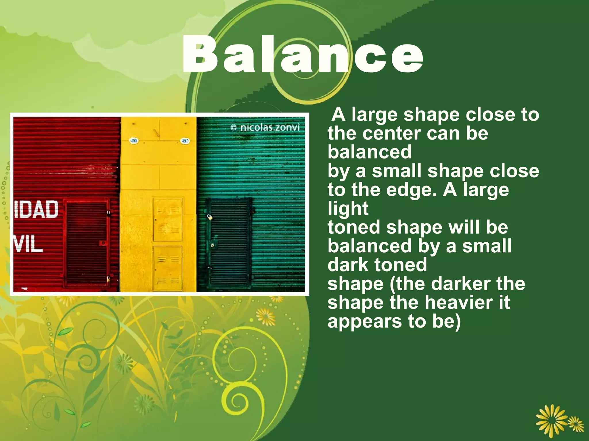 Balance
     A large shape close to
    the center can be
    balanced
    by a small shape close
    to the edge. A large
    light
    toned shape will be
    balanced by a small
    dark toned
    shape (the darker the
    shape the heavier it
    appears to be)
 