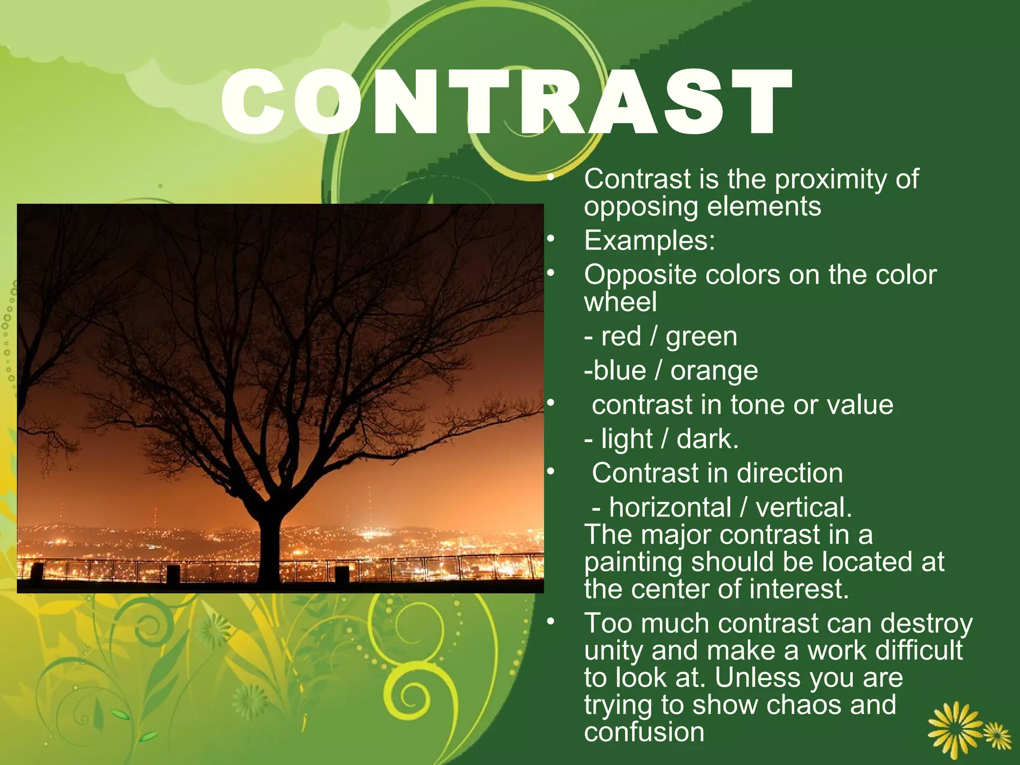 CONTRAST
    •   Contrast is the proximity of
        opposing elements
    •   Examples:
    •   Opposite colors on the color
        wheel
        - red / green
        -blue / orange
    •    contrast in tone or value
        - light / dark.
    •    Contrast in direction
         - horizontal / vertical.
        The major contrast in a
        painting should be located at
        the center of interest.
    •   Too much contrast can destroy
        unity and make a work difficult
        to look at. Unless you are
        trying to show chaos and
        confusion
 