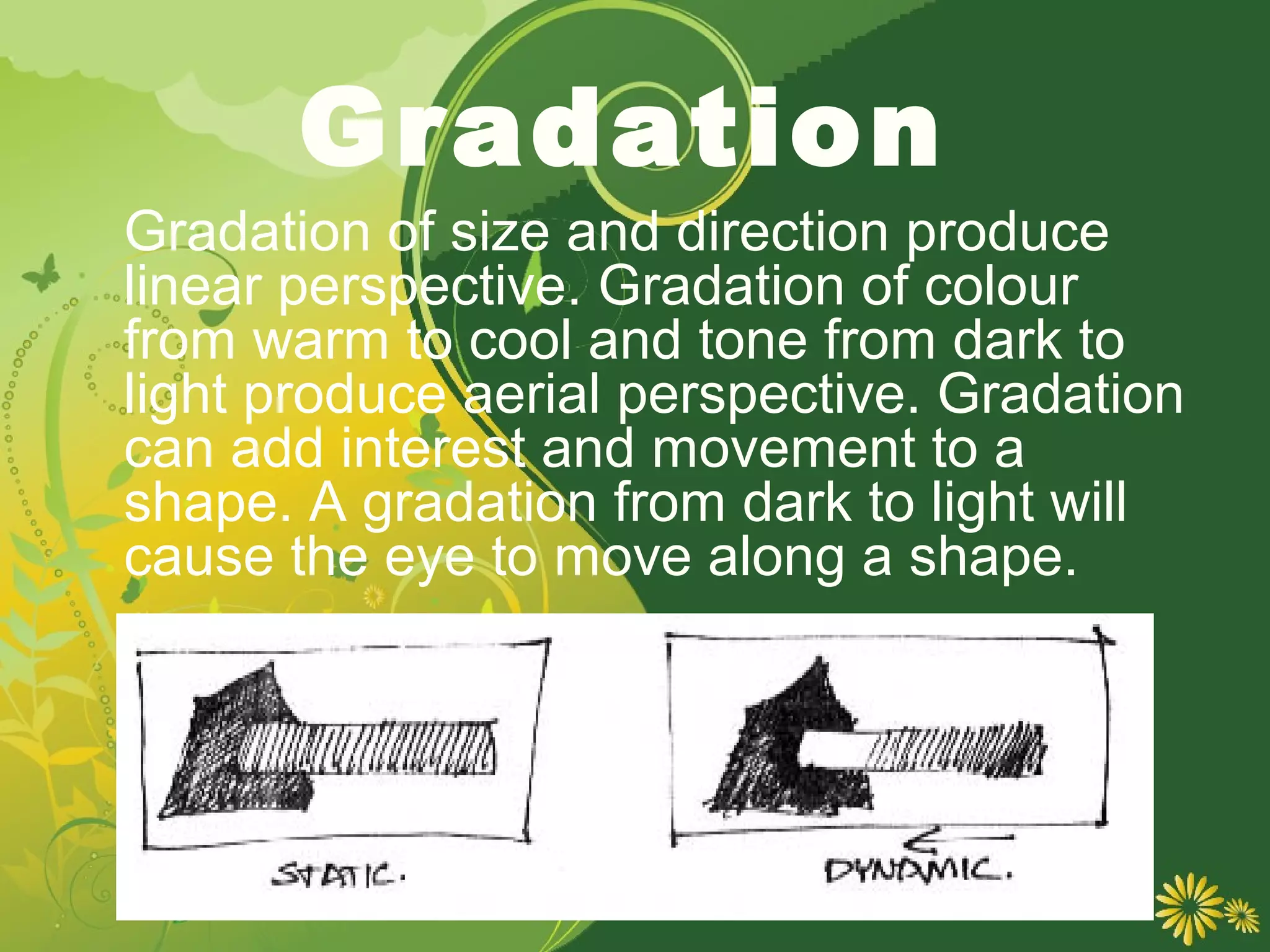 Gradation
Gradation of size and direction produce
linear perspective. Gradation of colour
from warm to cool and tone from dark to
light produce aerial perspective. Gradation
can add interest and movement to a
shape. A gradation from dark to light will
cause the eye to move along a shape.
 