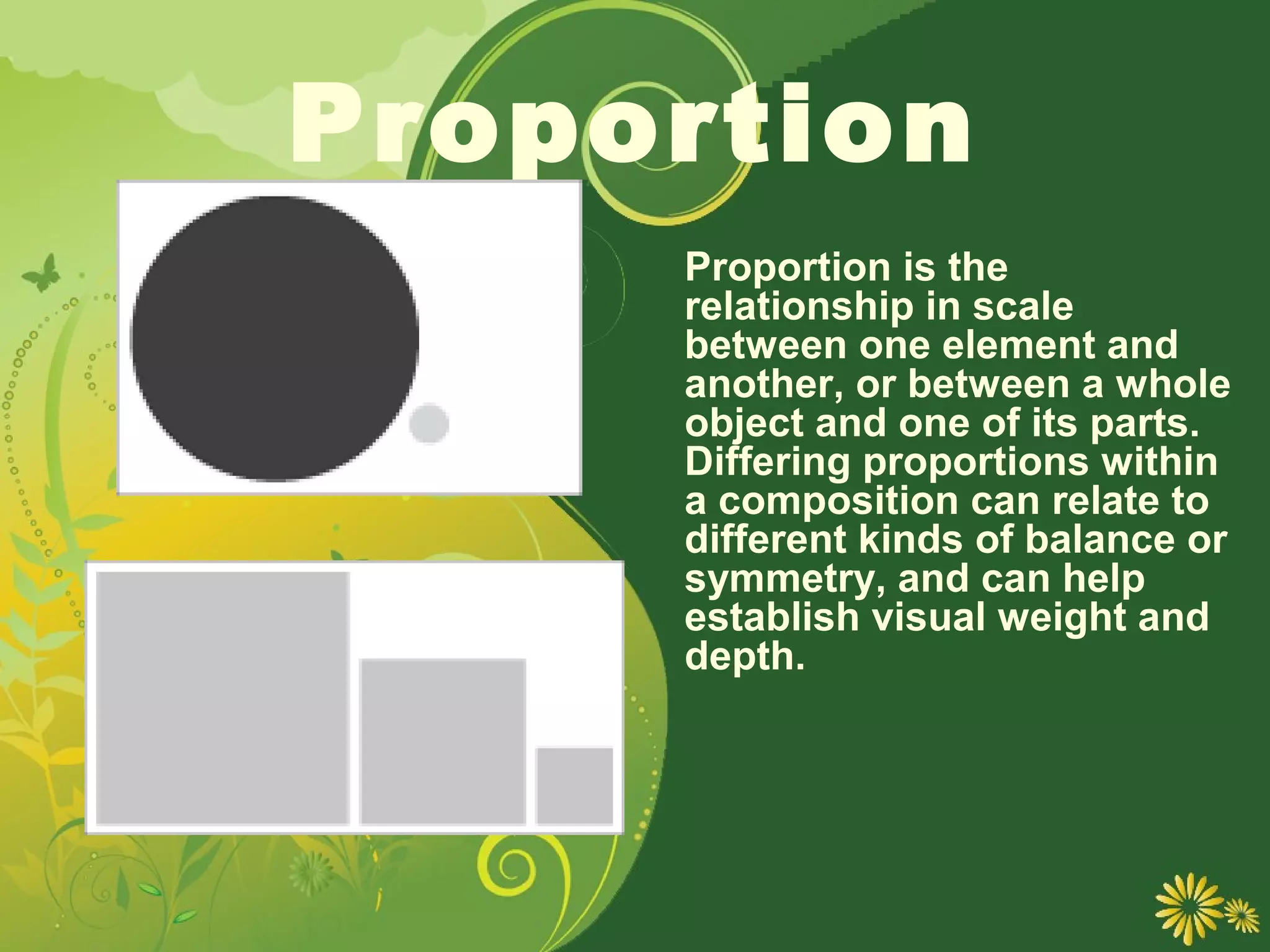 Proportion
     Proportion is the
     relationship in scale
     between one element and
     another, or between a whole
     object and one of its parts.
     Differing proportions within
     a composition can relate to
     different kinds of balance or
     symmetry, and can help
     establish visual weight and
     depth.
 