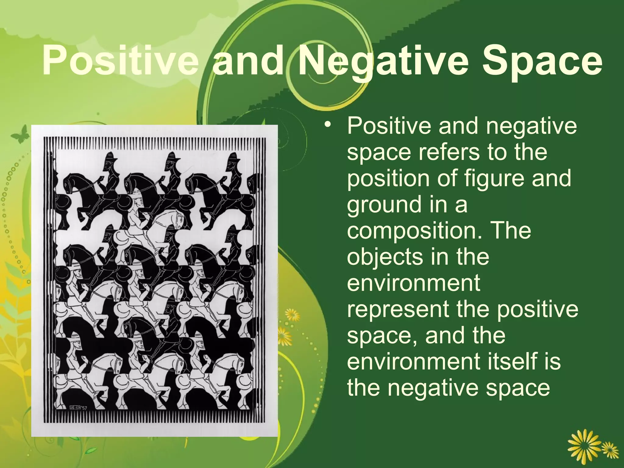 Positive and Negative Space
             • Positive and negative
               space refers to the
               position of figure and
               ground in a
               composition. The
               objects in the
               environment
               represent the positive
               space, and the
               environment itself is
               the negative space
 