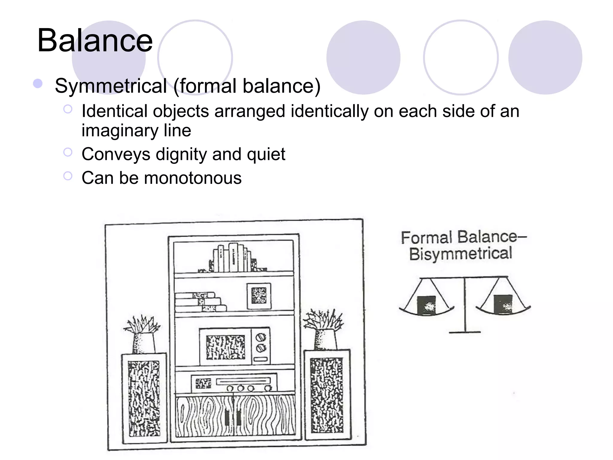 Balance
   Symmetrical (formal balance)
       Identical objects arranged identically on each side of an
        imaginary line
       Conveys dignity and quiet
       Can be monotonous
 
