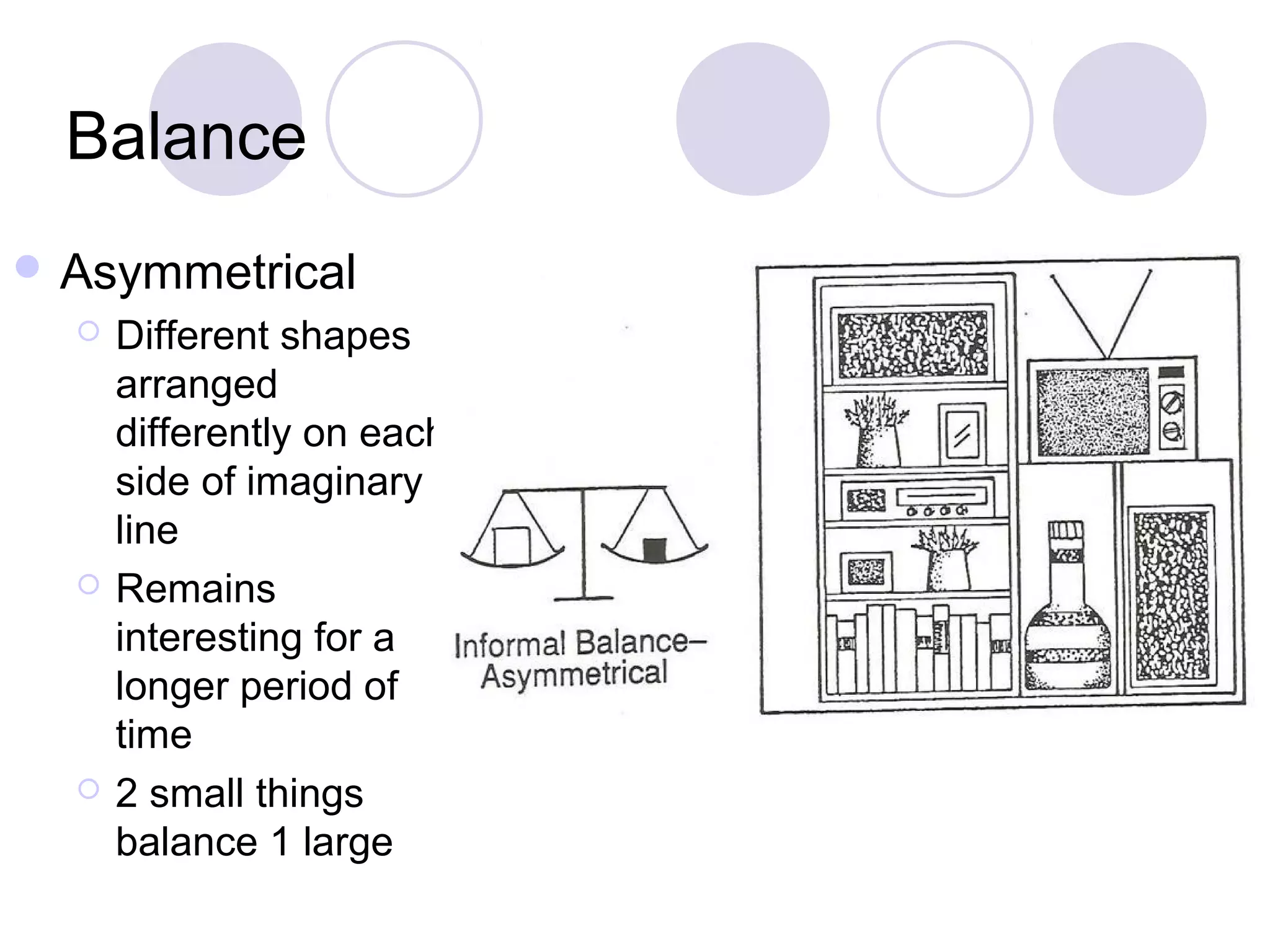 Balance
 Asymmetrical
     Different shapes
      arranged
      differently on each
      side of imaginary
      line
     Remains
      interesting for a
      longer period of
      time
     2 small things
      balance 1 large
 