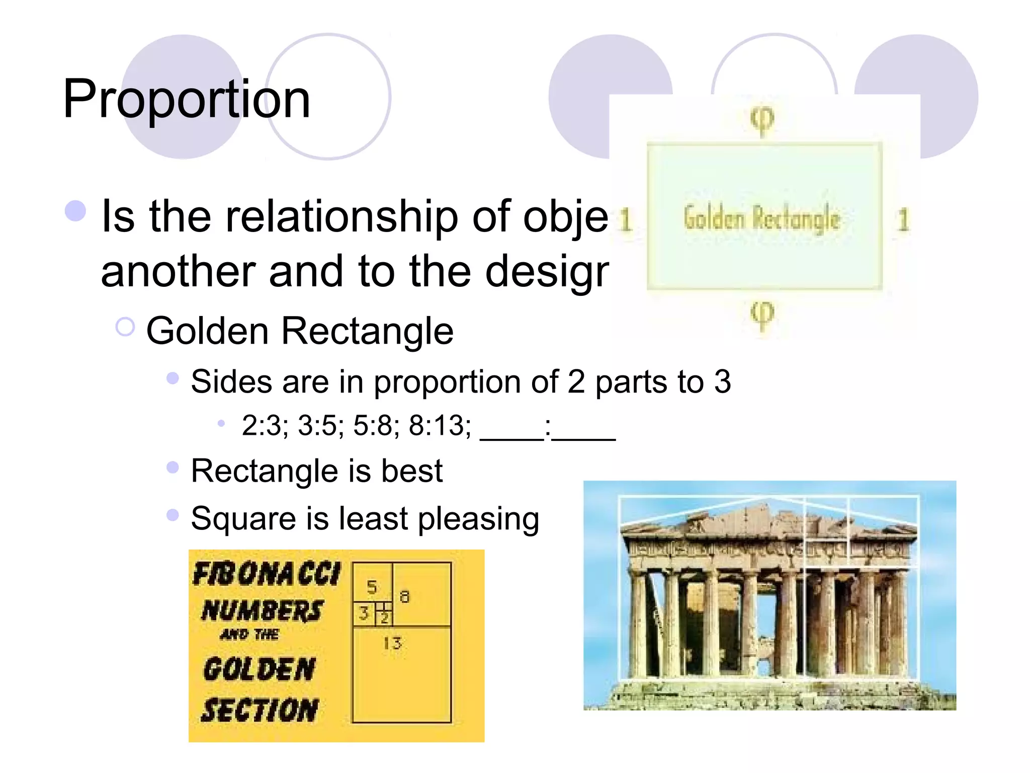 Proportion
 Isthe relationship of objects to one
  another and to the design as a whole
   Golden       Rectangle
        Sides   are in proportion of 2 parts to 3
          • 2:3; 3:5; 5:8; 8:13; ____:____
        Rectangle  is best
        Square is least pleasing
 
