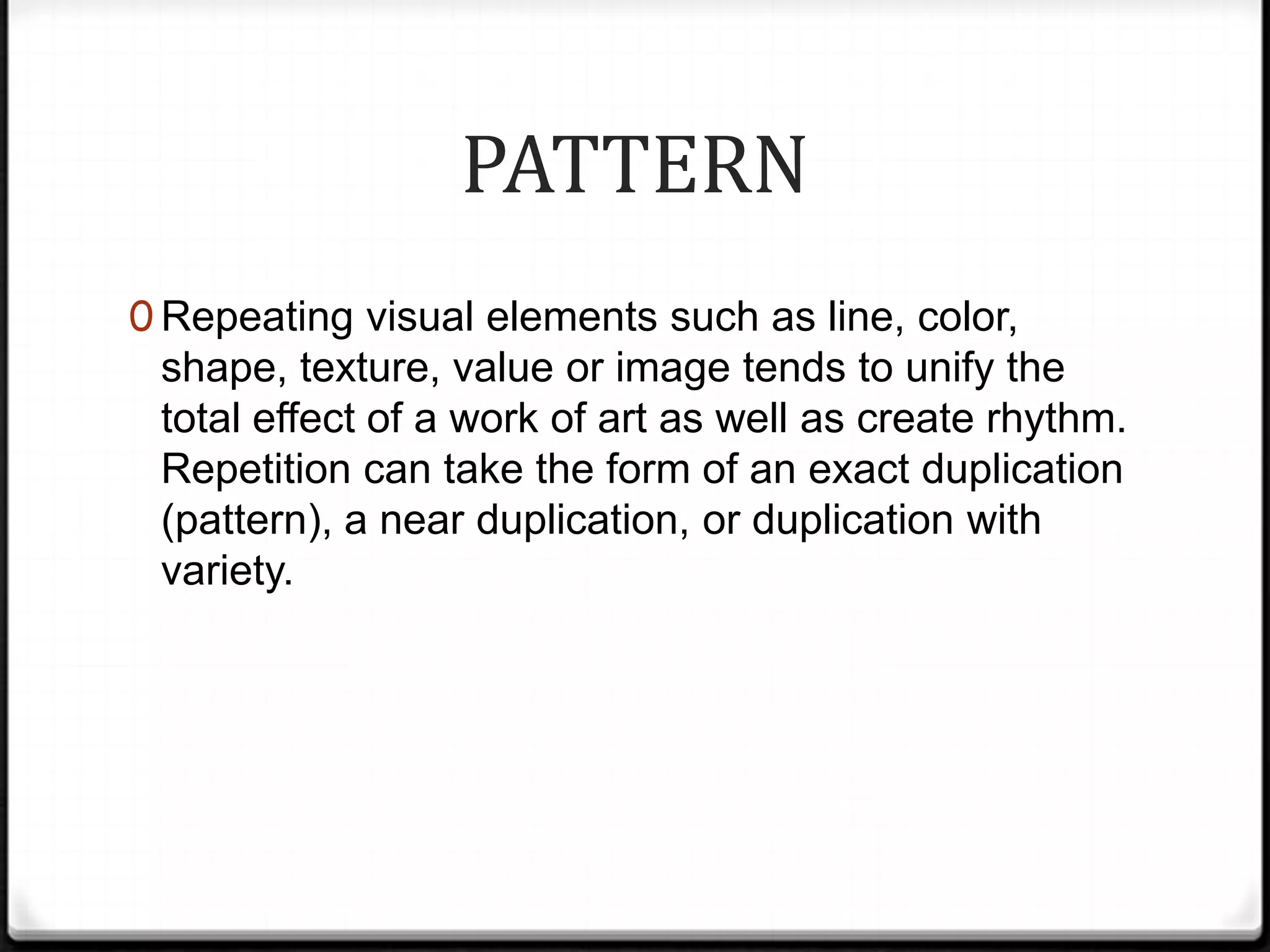 PATTERN
0 Repeating visual elements such as line, color,
 shape, texture, value or image tends to unify the
 total effect of a work of art as well as create rhythm.
 Repetition can take the form of an exact duplication
 (pattern), a near duplication, or duplication with
 variety.
 