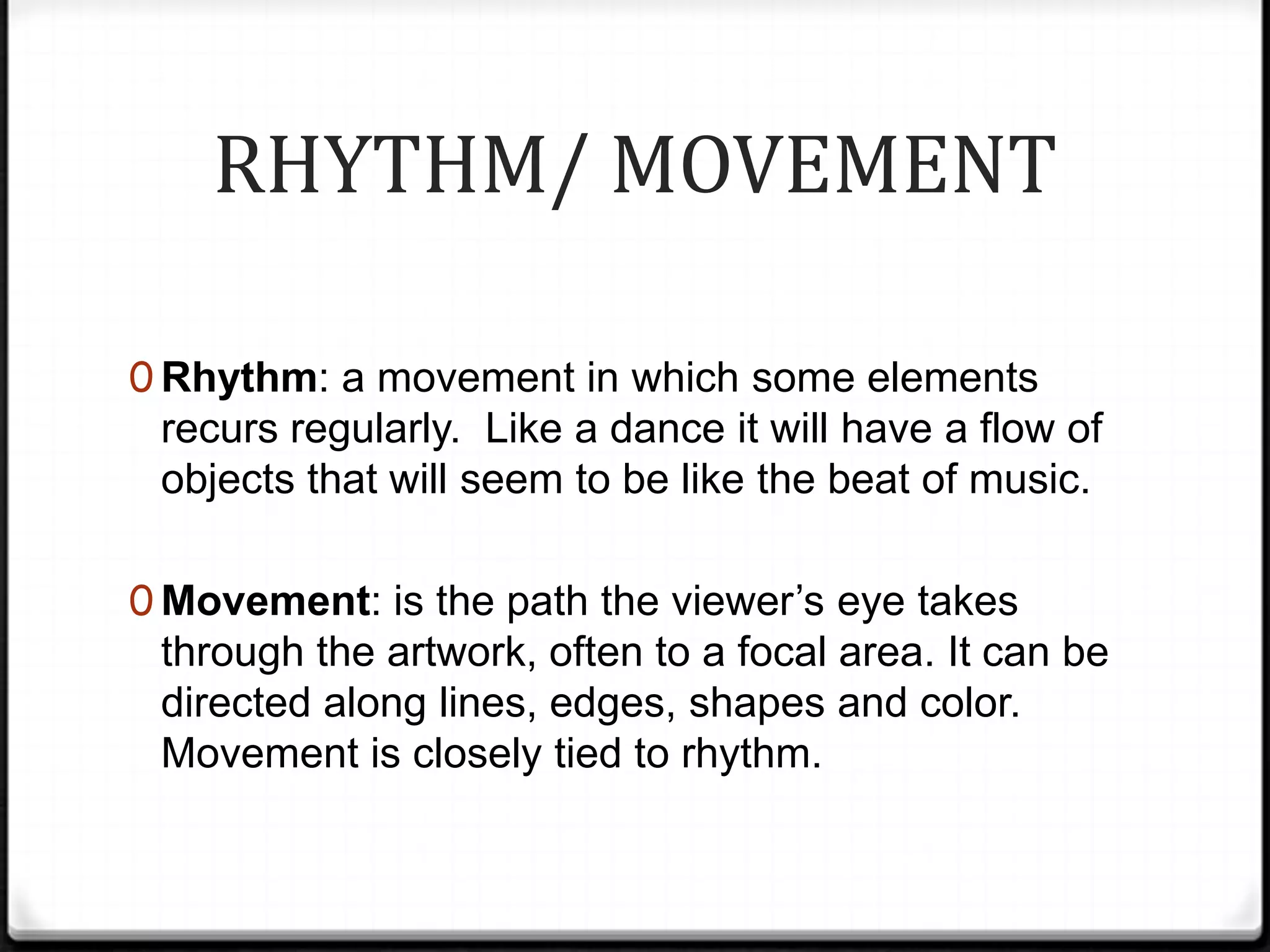 RHYTHM/ MOVEMENT

0 Rhythm: a movement in which some elements
 recurs regularly. Like a dance it will have a flow of
 objects that will seem to be like the beat of music.

0 Movement: is the path the viewer’s eye takes
 through the artwork, often to a focal area. It can be
 directed along lines, edges, shapes and color.
 Movement is closely tied to rhythm.
 