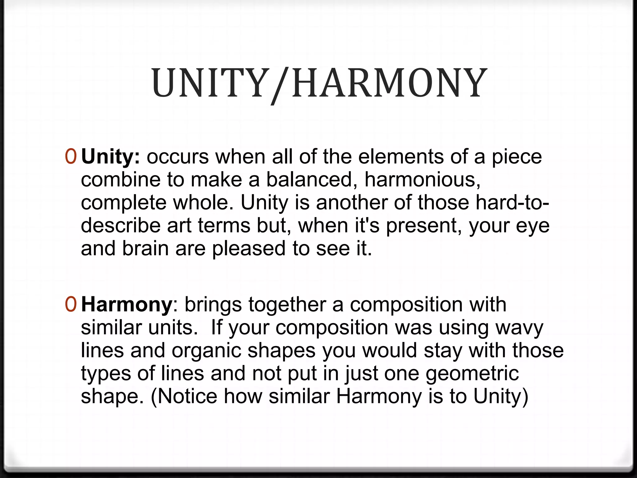 UNITY/HARMONY
0 Unity: occurs when all of the elements of a piece
 combine to make a balanced, harmonious,
 complete whole. Unity is another of those hard-to-
 describe art terms but, when it's present, your eye
 and brain are pleased to see it.

0 Harmony: brings together a composition with
 similar units. If your composition was using wavy
 lines and organic shapes you would stay with those
 types of lines and not put in just one geometric
 shape. (Notice how similar Harmony is to Unity)
 