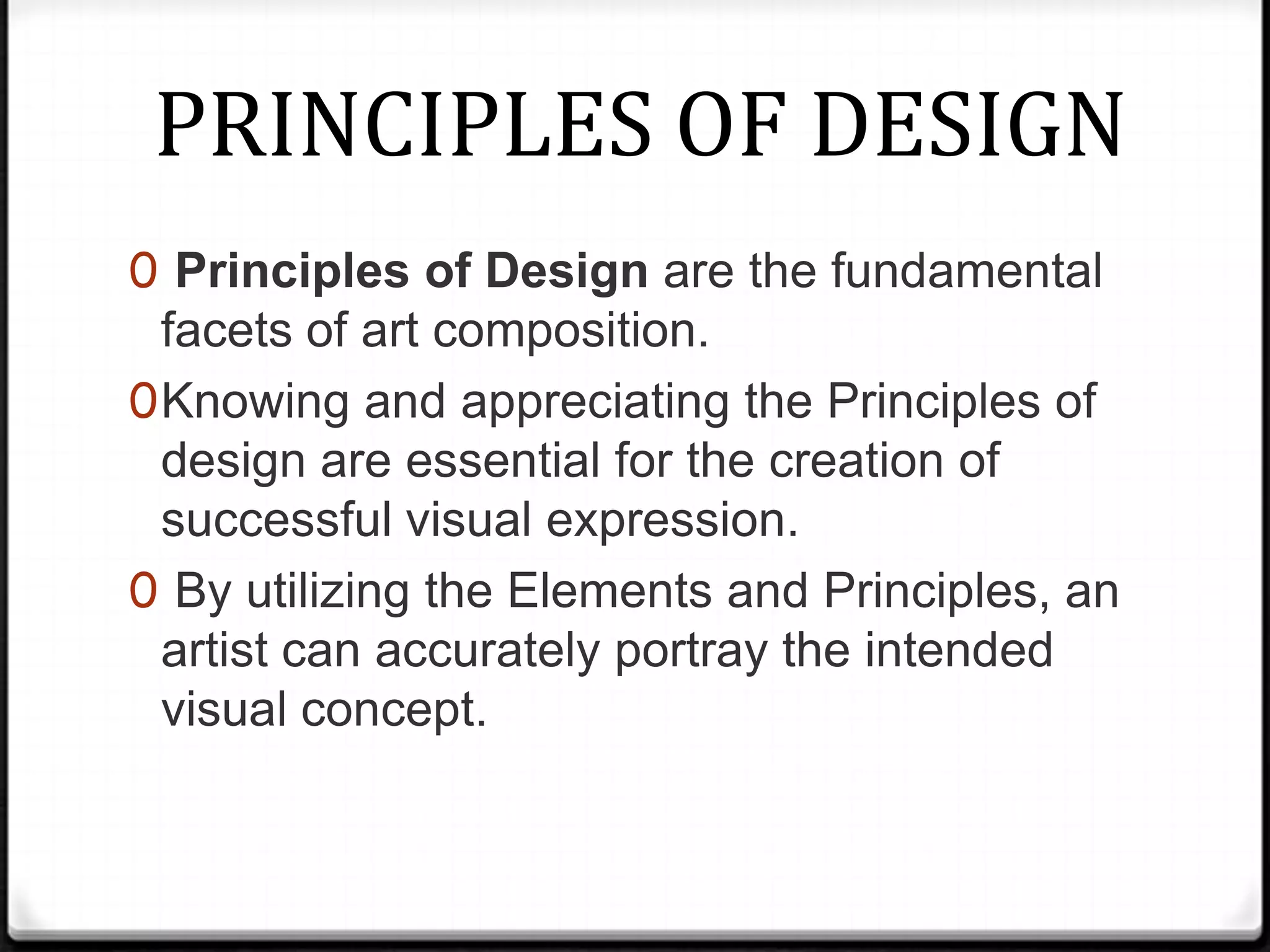 PRINCIPLES OF DESIGN
0 Principles of Design are the fundamental
  facets of art composition.
0 Knowing and appreciating the Principles of
  design are essential for the creation of
  successful visual expression.
0 By utilizing the Elements and Principles, an
  artist can accurately portray the intended
  visual concept.
 