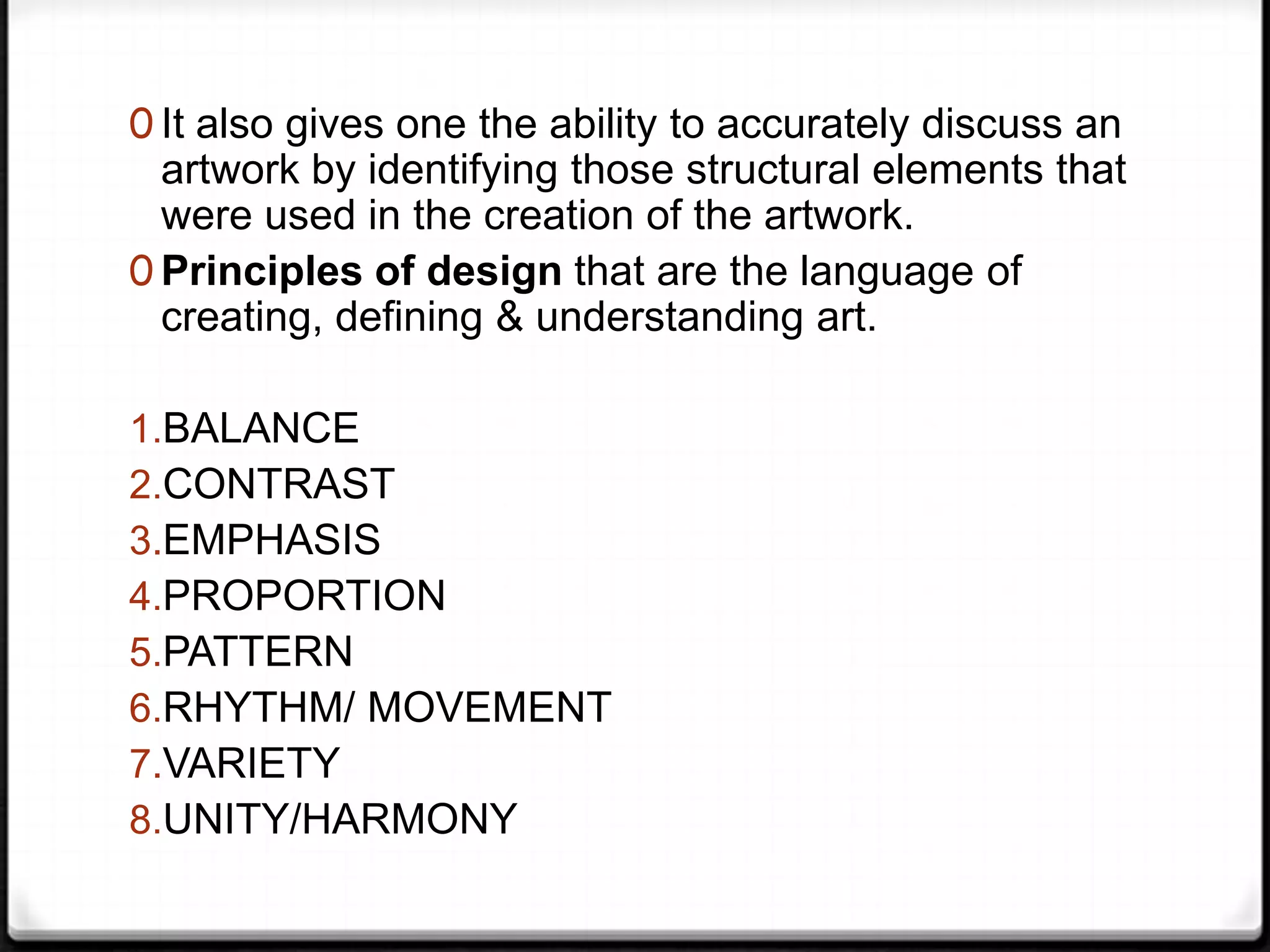 0 It also gives one the ability to accurately discuss an
  artwork by identifying those structural elements that
  were used in the creation of the artwork.
0 Principles of design that are the language of
  creating, defining & understanding art.

1.BALANCE
2.CONTRAST
3.EMPHASIS
4.PROPORTION
5.PATTERN
6.RHYTHM/ MOVEMENT
7.VARIETY
8.UNITY/HARMONY
 