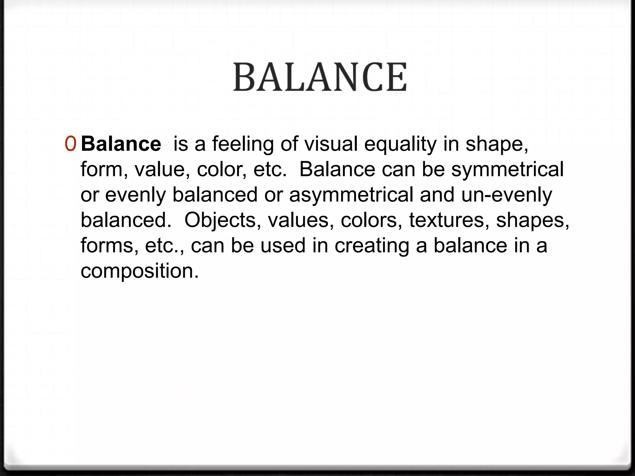0 Balance is a feeling of visual equality in shape,
 form, value, color, etc. Balance can be symmetrical
 or evenly balanced or asymmetrical and un-evenly
 balanced. Objects, values, colors, textures, shapes,
 forms, etc., can be used in creating a balance in a
 composition.
 