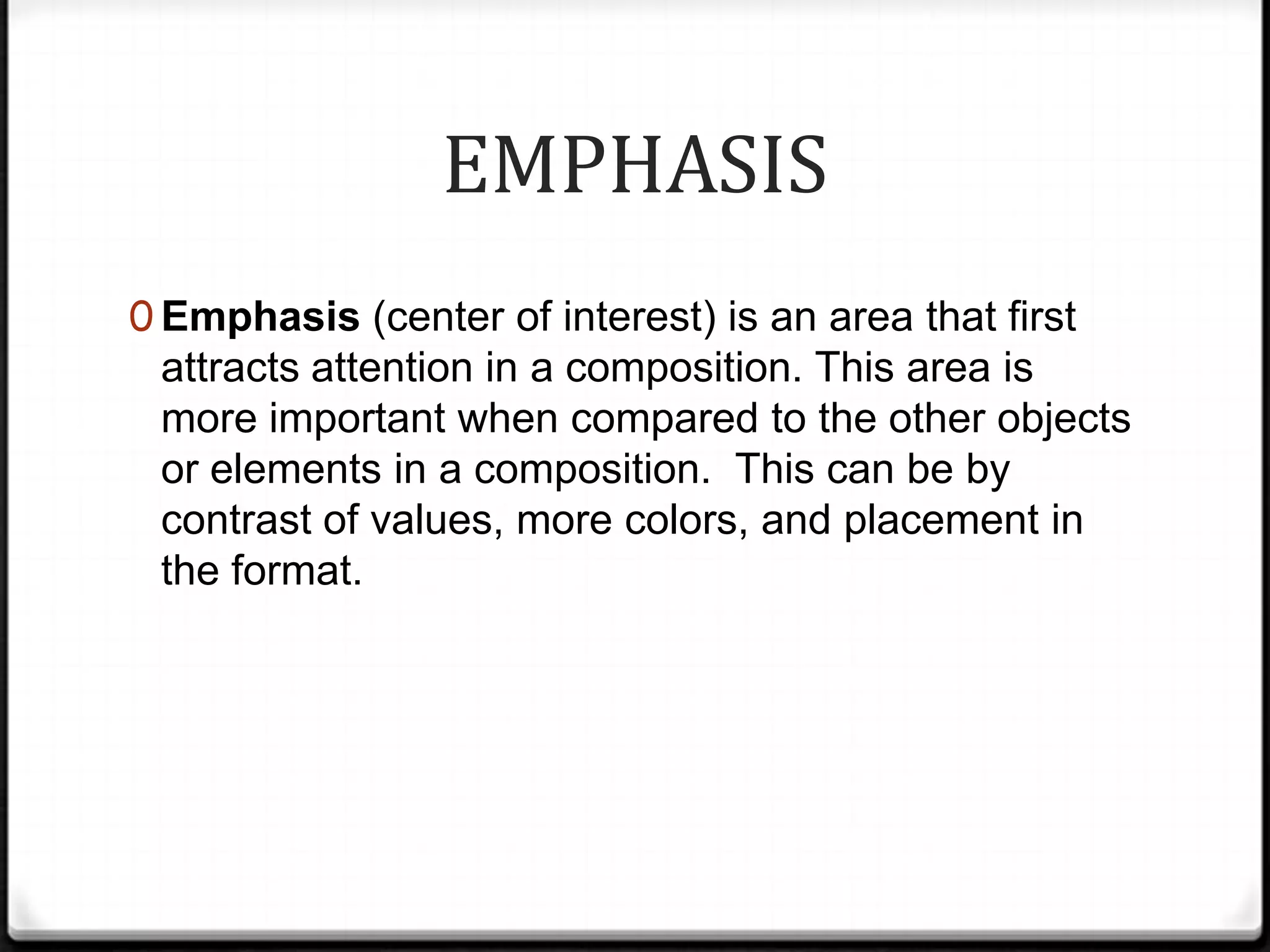 EMPHASIS
0 Emphasis (center of interest) is an area that first
 attracts attention in a composition. This area is
 more important when compared to the other objects
 or elements in a composition. This can be by
 contrast of values, more colors, and placement in
 the format.
 
