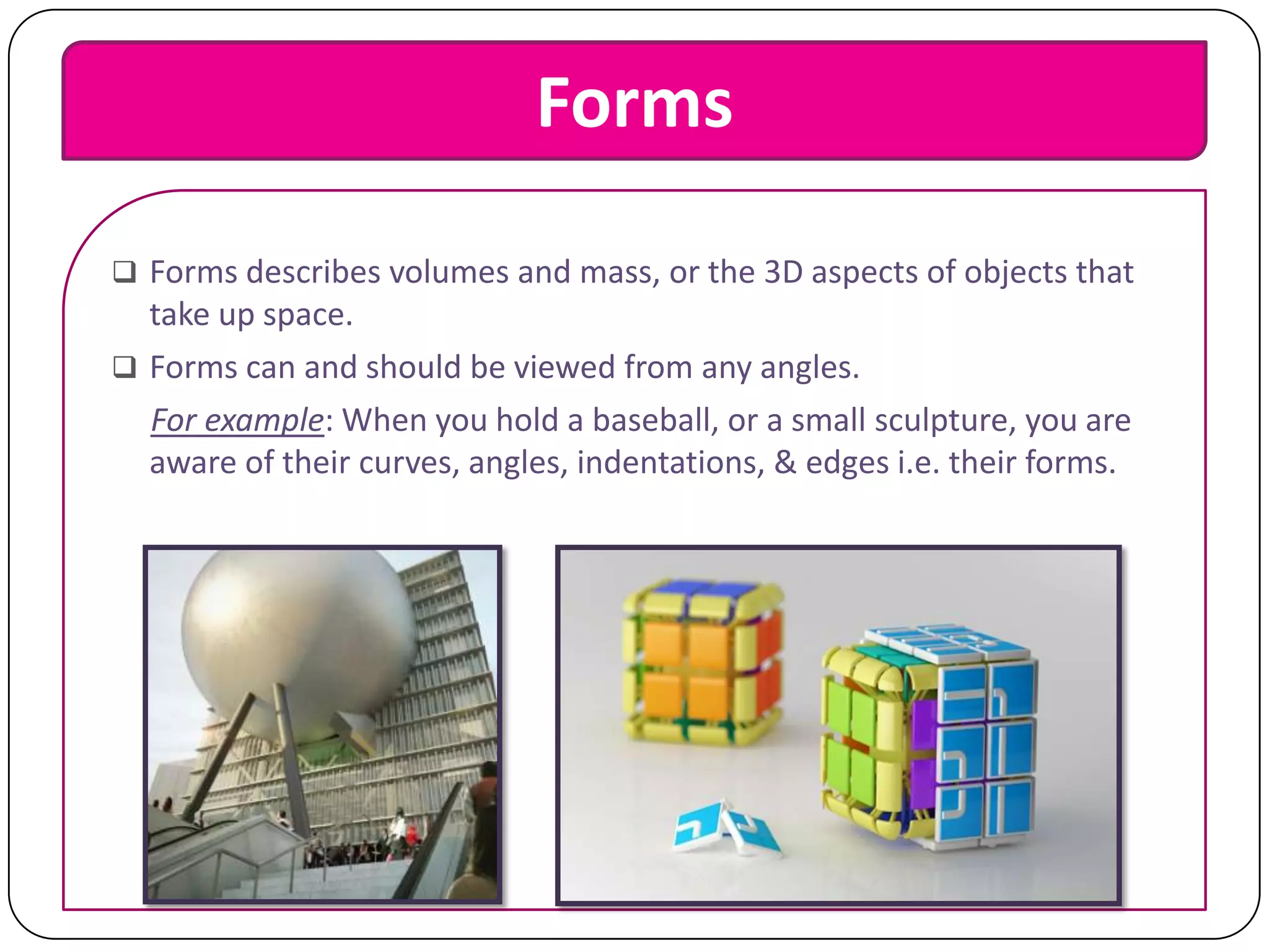 Forms
 Forms describes volumes and mass, or the 3D aspects of objects that

take up space.
 Forms can and should be viewed from any angles.
For example: When you hold a baseball, or a small sculpture, you are
aware of their curves, angles, indentations, & edges i.e. their forms.

 