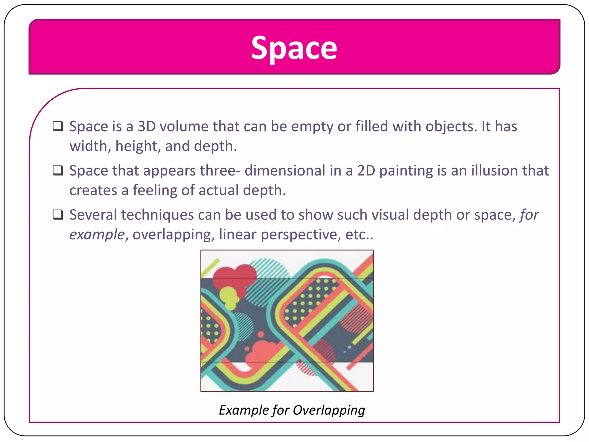 Space
 Space is a 3D volume that can be empty or filled with objects. It has

width, height, and depth.
 Space that appears three- dimensional in a 2D painting is an illusion that
creates a feeling of actual depth.
 Several techniques can be used to show such visual depth or space, for
example, overlapping, linear perspective, etc..

Example for Overlapping

 