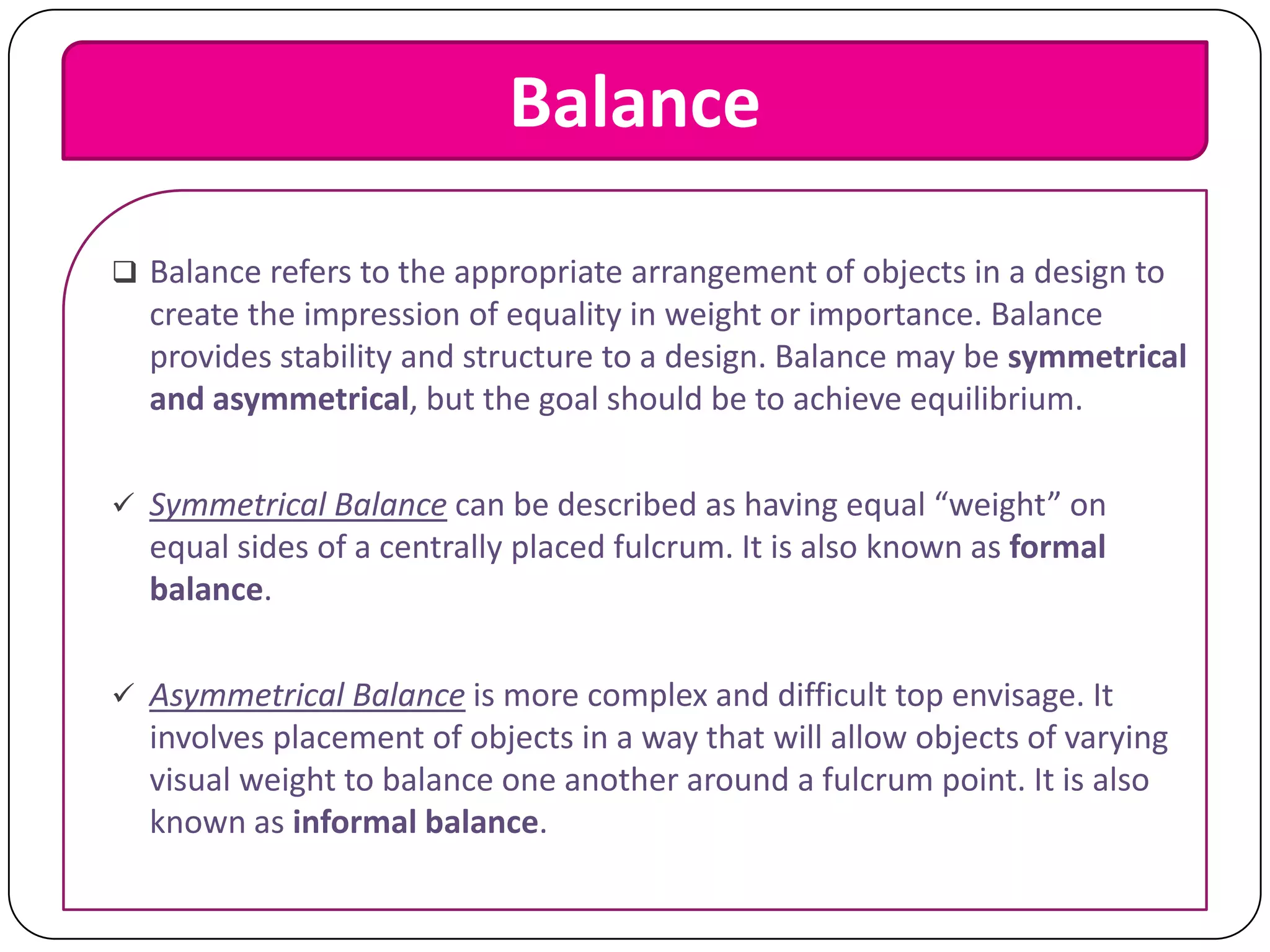 Balance
 Balance refers to the appropriate arrangement of objects in a design to

create the impression of equality in weight or importance. Balance
provides stability and structure to a design. Balance may be symmetrical
and asymmetrical, but the goal should be to achieve equilibrium.
 Symmetrical Balance can be described as having equal “weight” on

equal sides of a centrally placed fulcrum. It is also known as formal
balance.
 Asymmetrical Balance is more complex and difficult top envisage. It

involves placement of objects in a way that will allow objects of varying
visual weight to balance one another around a fulcrum point. It is also
known as informal balance.

 