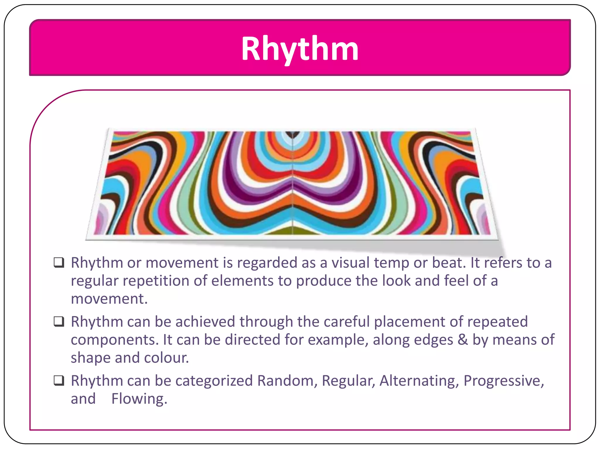 Rhythm

 Rhythm or movement is regarded as a visual temp or beat. It refers to a

regular repetition of elements to produce the look and feel of a
movement.
 Rhythm can be achieved through the careful placement of repeated
components. It can be directed for example, along edges & by means of
shape and colour.
 Rhythm can be categorized Random, Regular, Alternating, Progressive,
and Flowing.

 