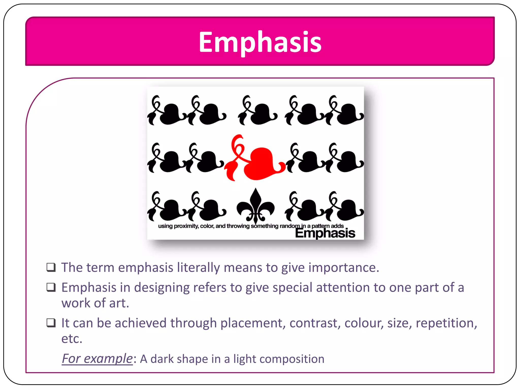 Emphasis

 The term emphasis literally means to give importance.
 Emphasis in designing refers to give special attention to one part of a

work of art.
 It can be achieved through placement, contrast, colour, size, repetition,
etc.
For example: A dark shape in a light composition

 
