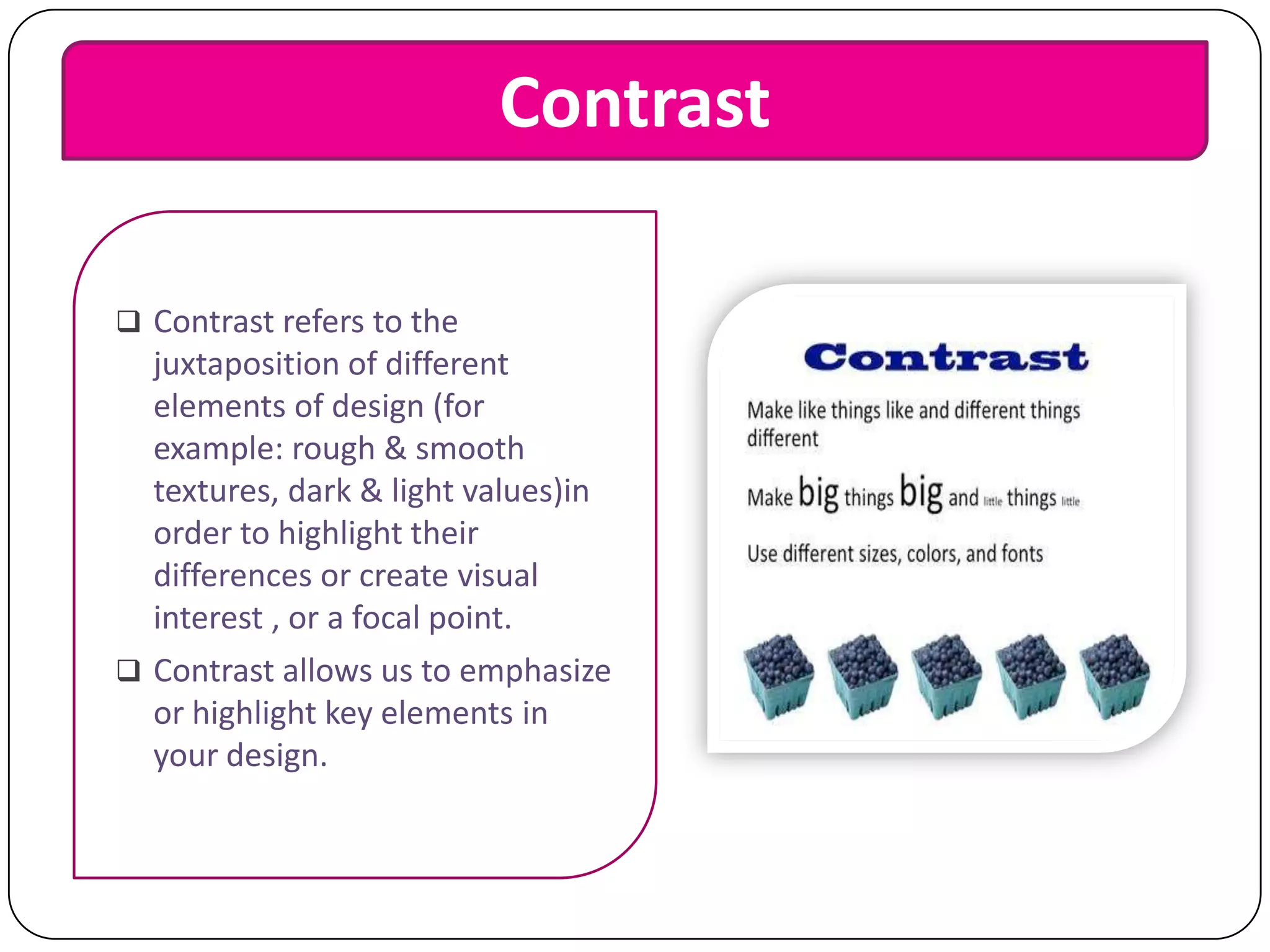 Contrast
 Contrast refers to the

juxtaposition of different
elements of design (for
example: rough & smooth
textures, dark & light values)in
order to highlight their
differences or create visual
interest , or a focal point.
 Contrast allows us to emphasize
or highlight key elements in
your design.

 