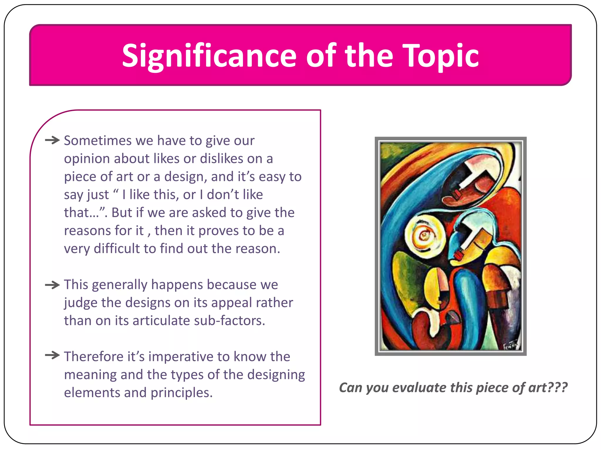 Significance of the Topic
Sometimes we have to give our
opinion about likes or dislikes on a
piece of art or a design, and it’s easy to
say just “ I like this, or I don’t like
that…”. But if we are asked to give the
reasons for it , then it proves to be a
very difficult to find out the reason.
This generally happens because we
judge the designs on its appeal rather
than on its articulate sub-factors.

Therefore it’s imperative to know the
meaning and the types of the designing
elements and principles.

Can you evaluate this piece of art???

 