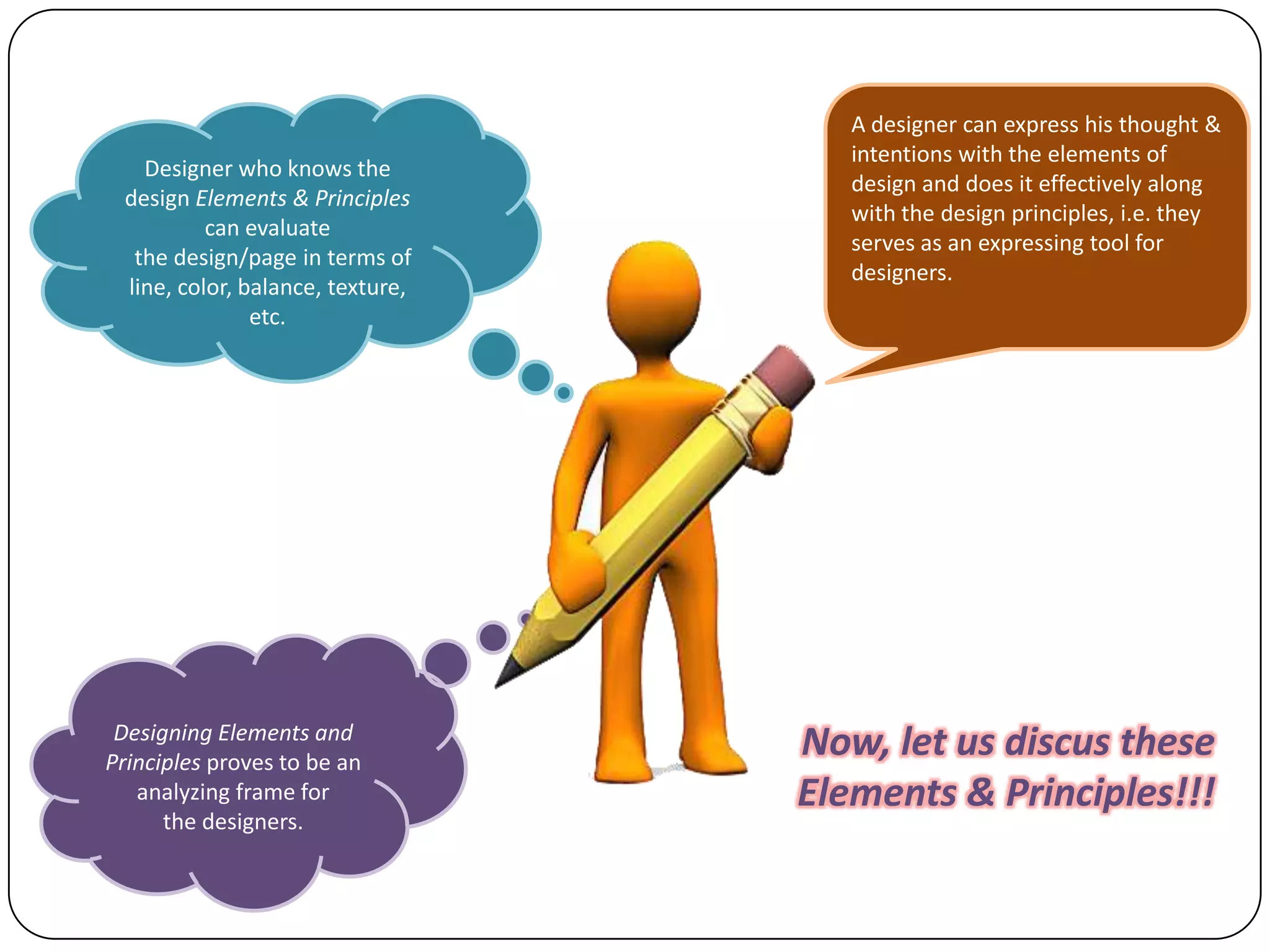 Designer who knows the
design Elements & Principles
can evaluate
the design/page in terms of
line, color, balance, texture,
etc.

Designing Elements and
Principles proves to be an
analyzing frame for
the designers.

A designer can express his thought &
intentions with the elements of
design and does it effectively along
with the design principles, i.e. they
serves as an expressing tool for
designers.

Now, let us discus these
Elements & Principles!!!

 