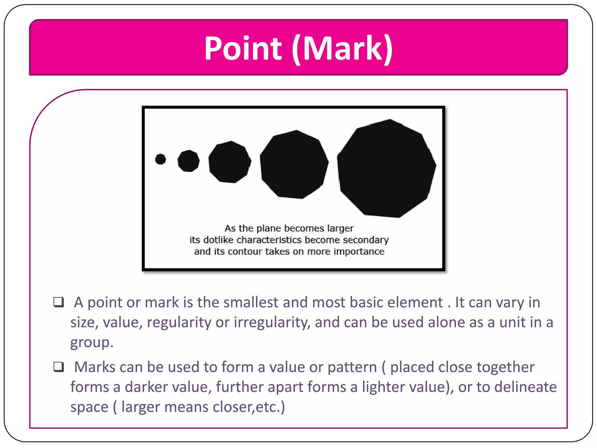 Point (Mark)

 A point or mark is the smallest and most basic element . It can vary in

size, value, regularity or irregularity, and can be used alone as a unit in a
group.
 Marks can be used to form a value or pattern ( placed close together
forms a darker value, further apart forms a lighter value), or to delineate
space ( larger means closer,etc.)

 