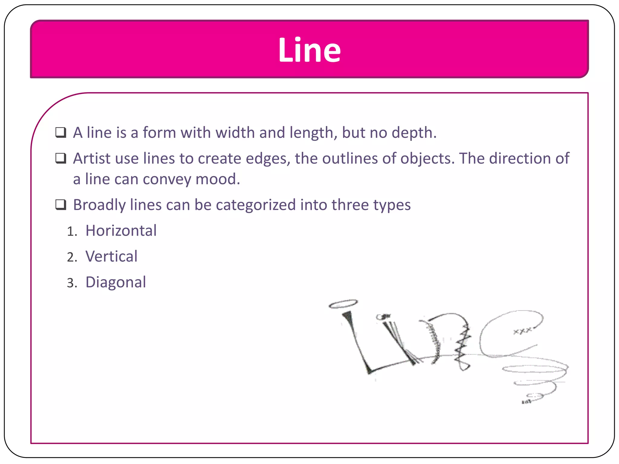 Line
 A line is a form with width and length, but no depth.

 Artist use lines to create edges, the outlines of objects. The direction of

a line can convey mood.
 Broadly lines can be categorized into three types
1. Horizontal
2. Vertical
3. Diagonal

 