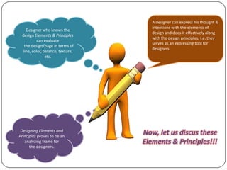 Designer who knows the
design Elements & Principles
can evaluate
the design/page in terms of
line, color, balance, texture,
etc.

Designing Elements and
Principles proves to be an
analyzing frame for
the designers.

A designer can express his thought &
intentions with the elements of
design and does it effectively along
with the design principles, i.e. they
serves as an expressing tool for
designers.

Now, let us discus these
Elements & Principles!!!

 