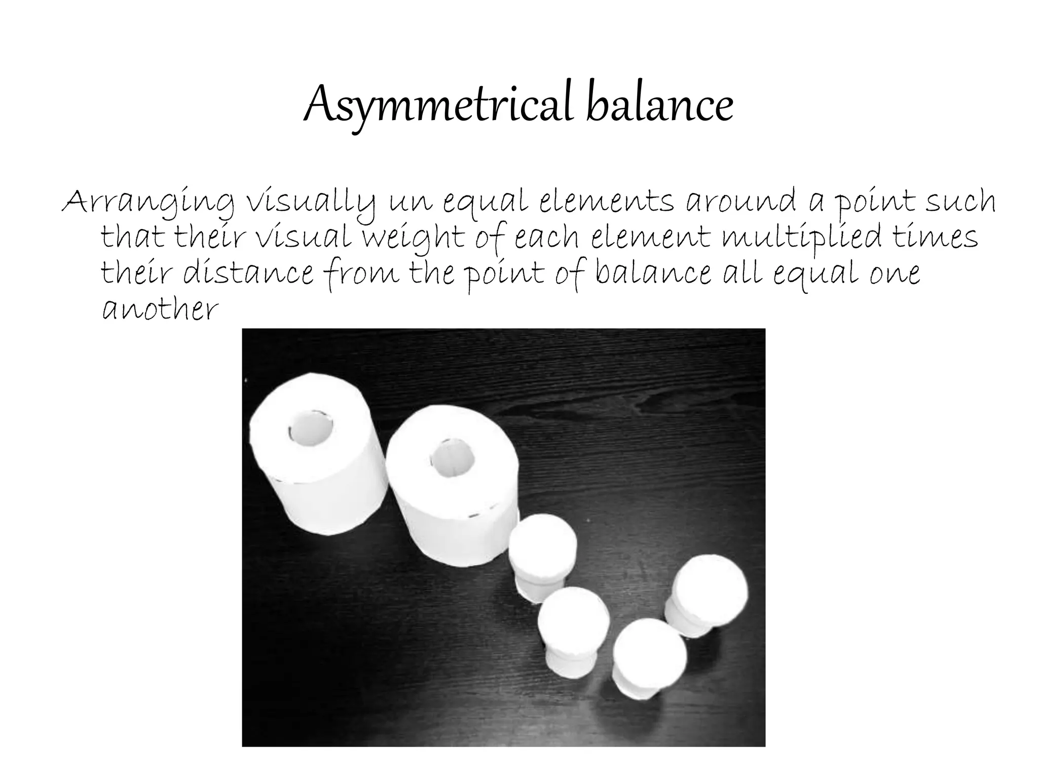 Asymmetrical balance
Arranging visually un equal elements around a point such
that their visual weight of each element multiplied times
their distance from the point of balance all equal one
another
 