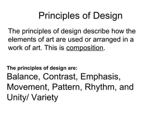 Principles of Design
The principles of design describe how the
elements of art are used or arranged in a
work of art. This is composition.
The principles of design are:
Balance, Contrast, Emphasis,
Movement, Pattern, Rhythm, and
Unity/ Variety
 