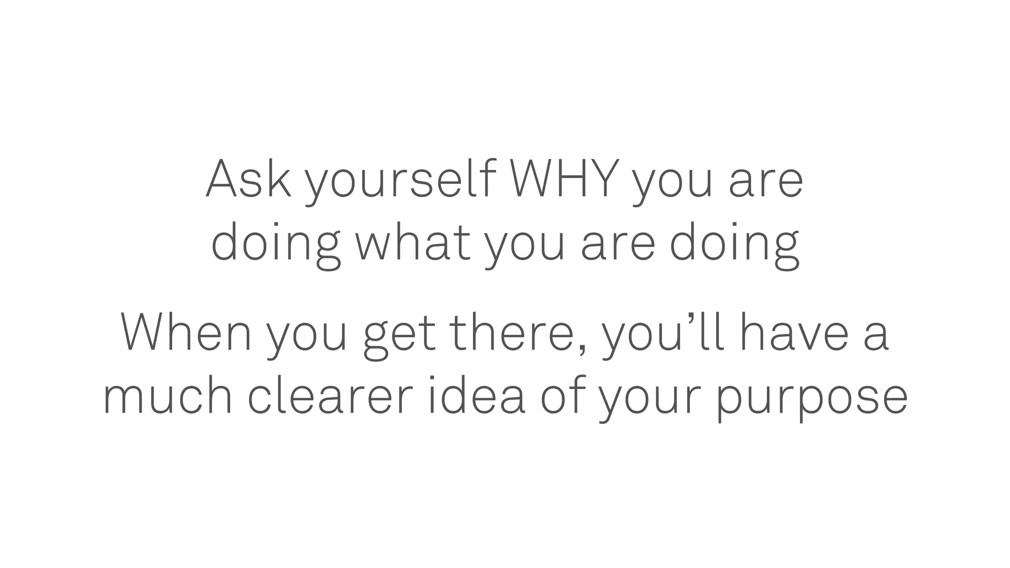 Ask yourself WHY you are
doing what you are doing
When you get there, you’ll have a
much clearer idea of your purpose
 