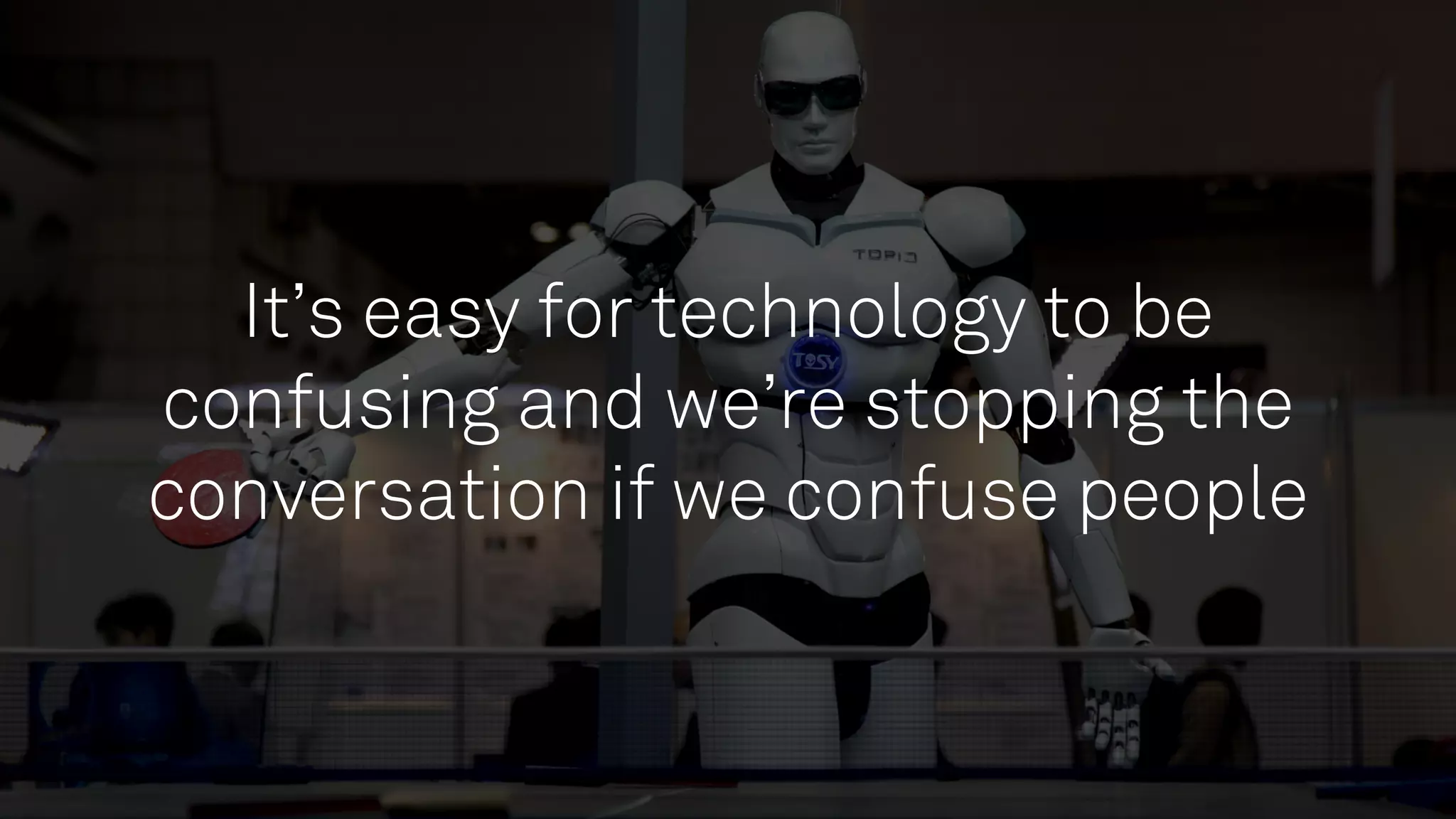 It’s easy for technology to be
confusing and we’re stopping the
conversation if we confuse people
 