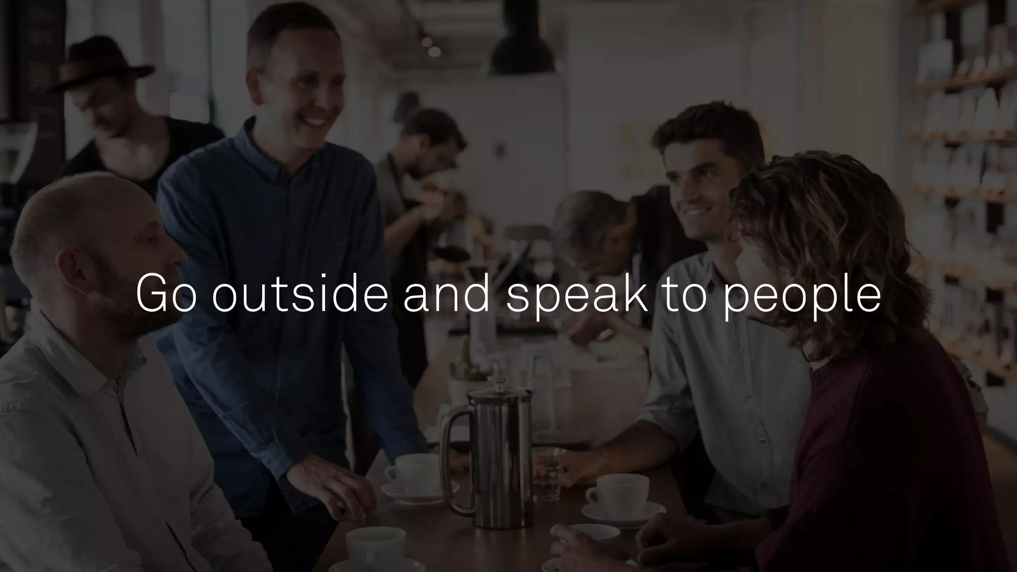 Go outside and speak to people
 