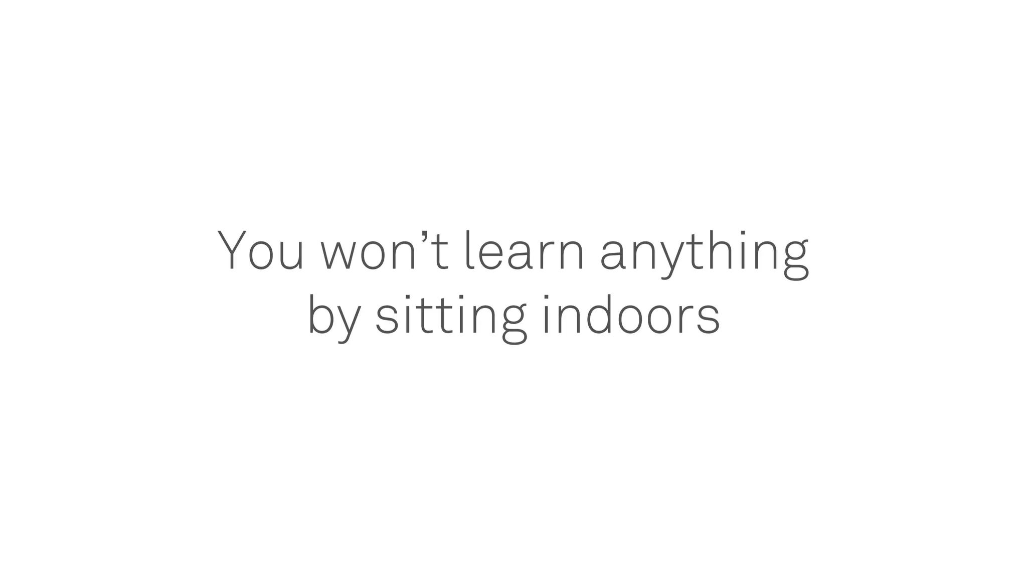 You won’t learn anything
by sitting indoors
 