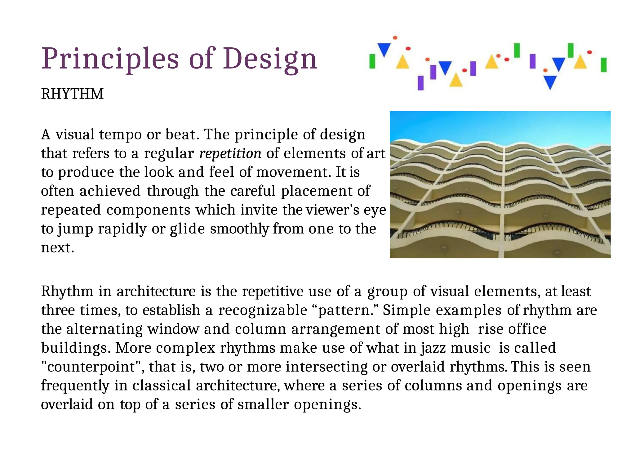 Principles of Design
RHYTHM
A visual tempo or beat. The principle of design
that refers to a regular repetition of elements of art
to produce the look and feel of movement. It is
often achieved through the careful placement of
repeated components which invite the viewer's eye
to jump rapidly or glide smoothly from one to the
next.
Rhythm in architecture is the repetitive use of a group of visual elements, at least
three times, to establish a recognizable “pattern.” Simple examples of rhythm are
the alternating window and column arrangement of most high rise office
buildings. More complex rhythms make use of what in jazz music is called
"counterpoint", that is, two or more intersecting or overlaid rhythms. This is seen
frequently in classical architecture, where a series of columns and openings are
overlaid on top of a series of smaller openings.
 
