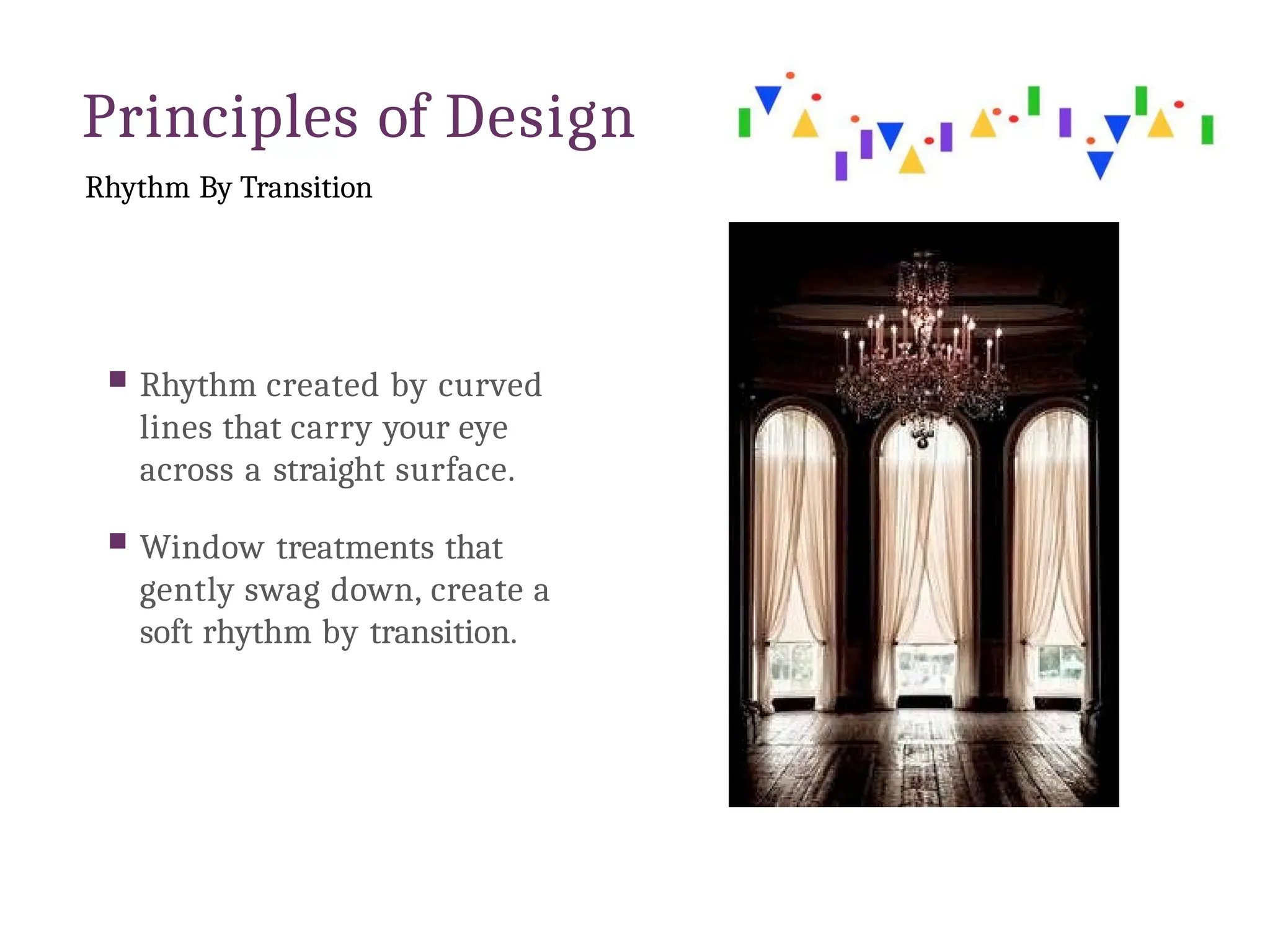 Principles of Design
Rhythm By Transition
 Rhythm created by curved
lines that carry your eye
across a straight surface.
 Window treatments that
gently swag down, create a
soft rhythm by transition.
 