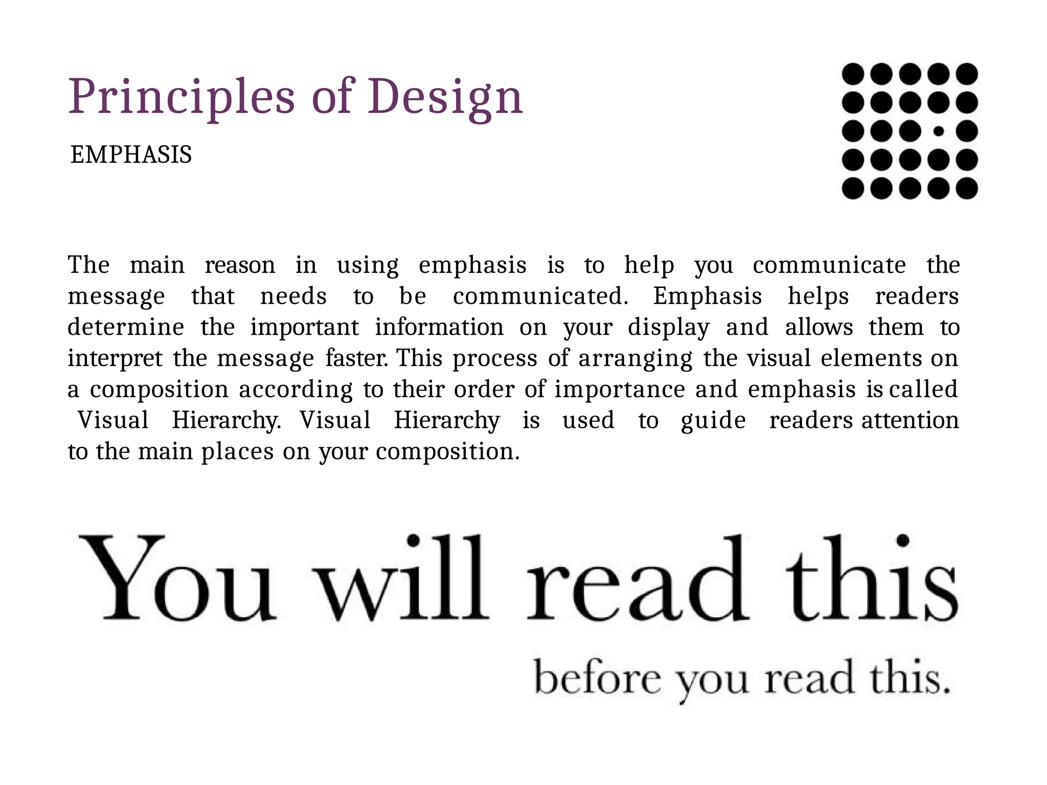 Principles of Design
EMPHASIS
The main reason in using emphasis is to help you communicate the
message that needs to be communicated. Emphasis helps readers
determine the important information on your display and allows them to
interpret the message faster. This process of arranging the visual elements on
a composition according to their order of importance and emphasis is called
Visual Hierarchy. Visual Hierarchy is used to guide readers attention
to the main places on your composition.
 