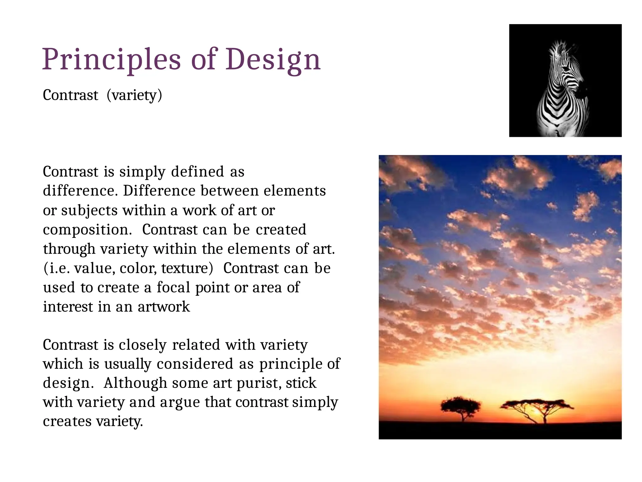 Principles of Design
Contrast (variety)
Contrast is simply defined as
difference. Difference between elements
or subjects within a work of art or
composition. Contrast can be created
through variety within the elements of art.
(i.e. value, color, texture) Contrast can be
used to create a focal point or area of
interest in an artwork
Contrast is closely related with variety
which is usually considered as principle of
design. Although some art purist, stick
with variety and argue that contrast simply
creates variety.
 