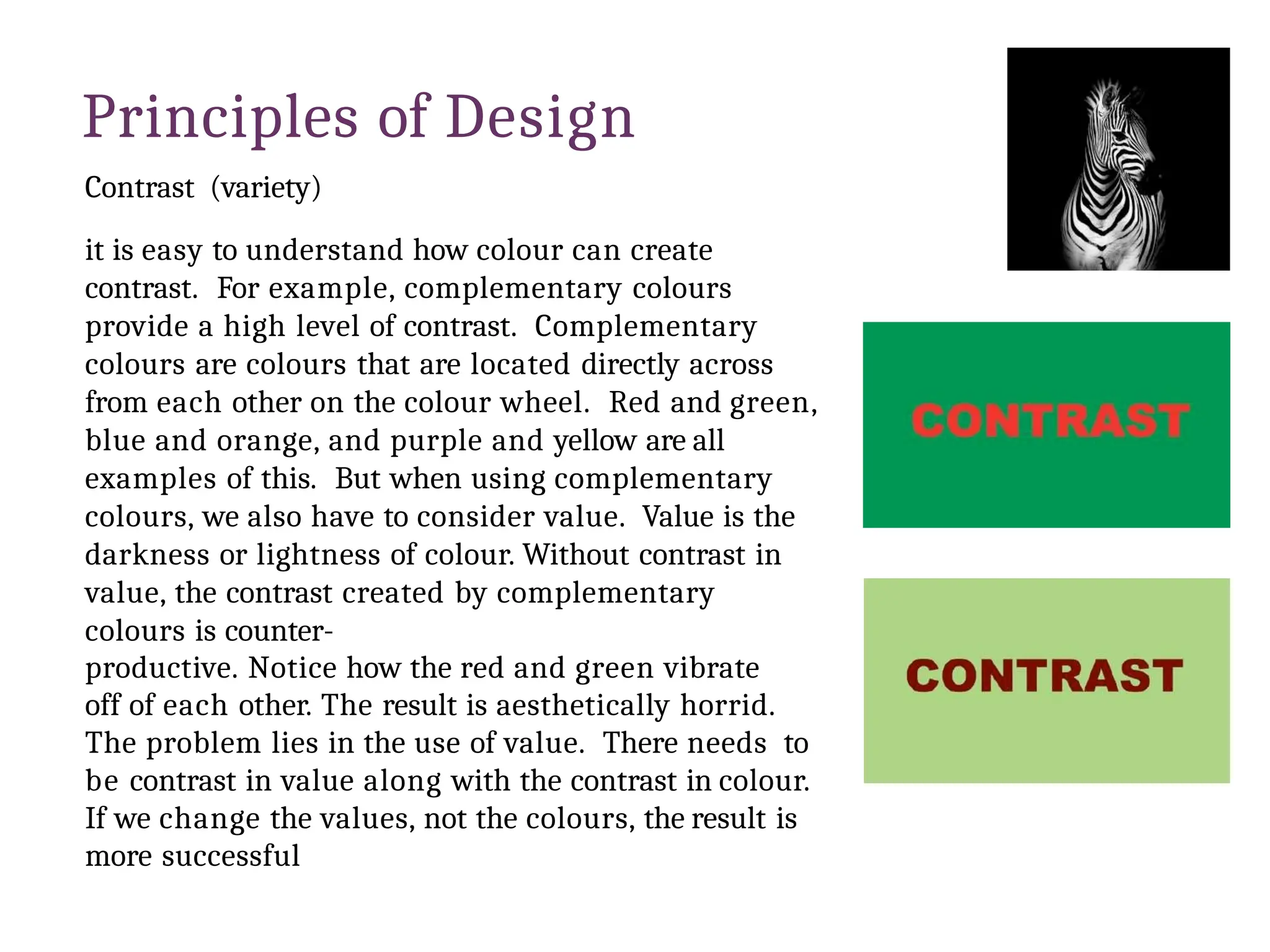 Principles of Design
Contrast (variety)
it is easy to understand how colour can create
contrast. For example, complementary colours
provide a high level of contrast. Complementary
colours are colours that are located directly across
from each other on the colour wheel. Red and green,
blue and orange, and purple and yellow are all
examples of this. But when using complementary
colours, we also have to consider value. Value is the
darkness or lightness of colour. Without contrast in
value, the contrast created by complementary
colours is counter-
productive. Notice how the red and green vibrate
off of each other. The result is aesthetically horrid.
The problem lies in the use of value. There needs to
be contrast in value along with the contrast in colour.
If we change the values, not the colours, the result is
more successful
 