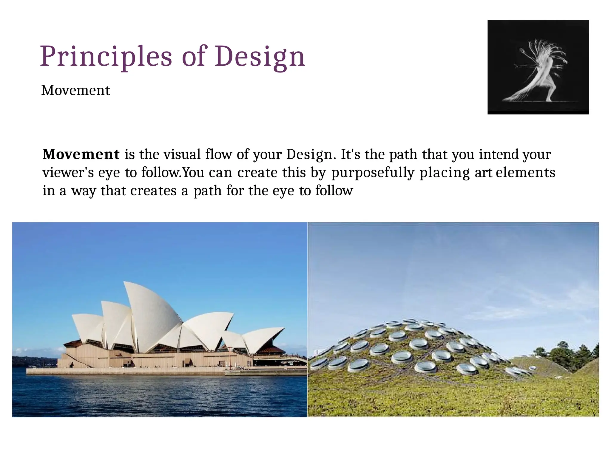 Principles of Design
Movement
Movement is the visual flow of your Design. It's the path that you intend your
viewer's eye to follow.You can create this by purposefully placing art elements
in a way that creates a path for the eye to follow
 