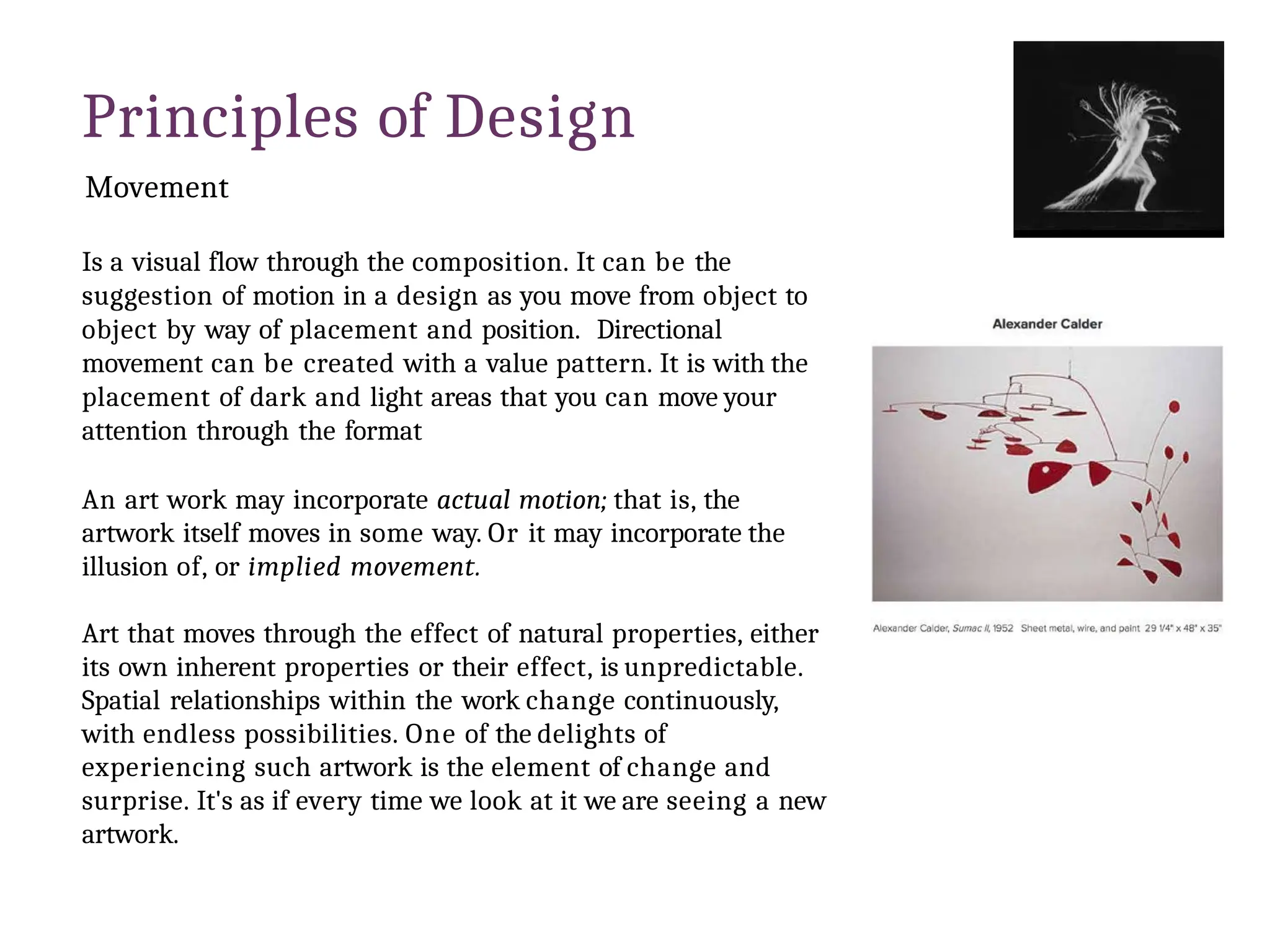 Principles of Design
Movement
Is a visual flow through the composition. It can be the
suggestion of motion in a design as you move from object to
object by way of placement and position. Directional
movement can be created with a value pattern. It is with the
placement of dark and light areas that you can move your
attention through the format
An art work may incorporate actual motion; that is, the
artwork itself moves in some way. Or it may incorporate the
illusion of, or implied movement.
Art that moves through the effect of natural properties, either
its own inherent properties or their effect, is unpredictable.
Spatial relationships within the work change continuously,
with endless possibilities. One of the delights of
experiencing such artwork is the element of change and
surprise. It's as if every time we look at it we are seeing a new
artwork.
 