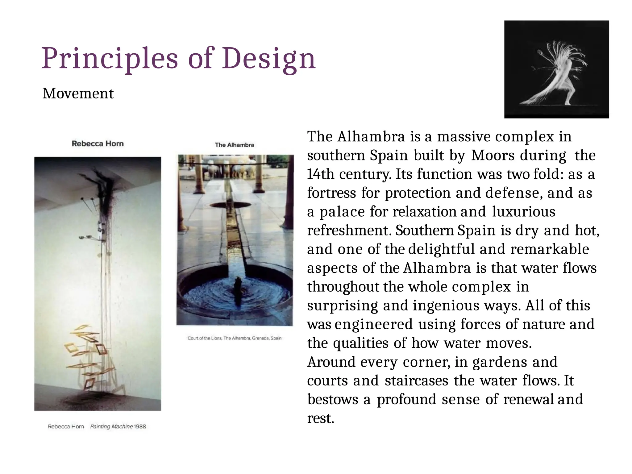 Principles of Design
Movement
The Alhambra is a massive complex in
southern Spain built by Moors during the
14th century. Its function was two fold: as a
fortress for protection and defense, and as
a palace for relaxation and luxurious
refreshment. Southern Spain is dry and hot,
and one of the delightful and remarkable
aspects of the Alhambra is that water flows
throughout the whole complex in
surprising and ingenious ways. All of this
was engineered using forces of nature and
the qualities of how water moves.
Around every corner, in gardens and
courts and staircases the water flows. It
bestows a profound sense of renewal and
rest.
 