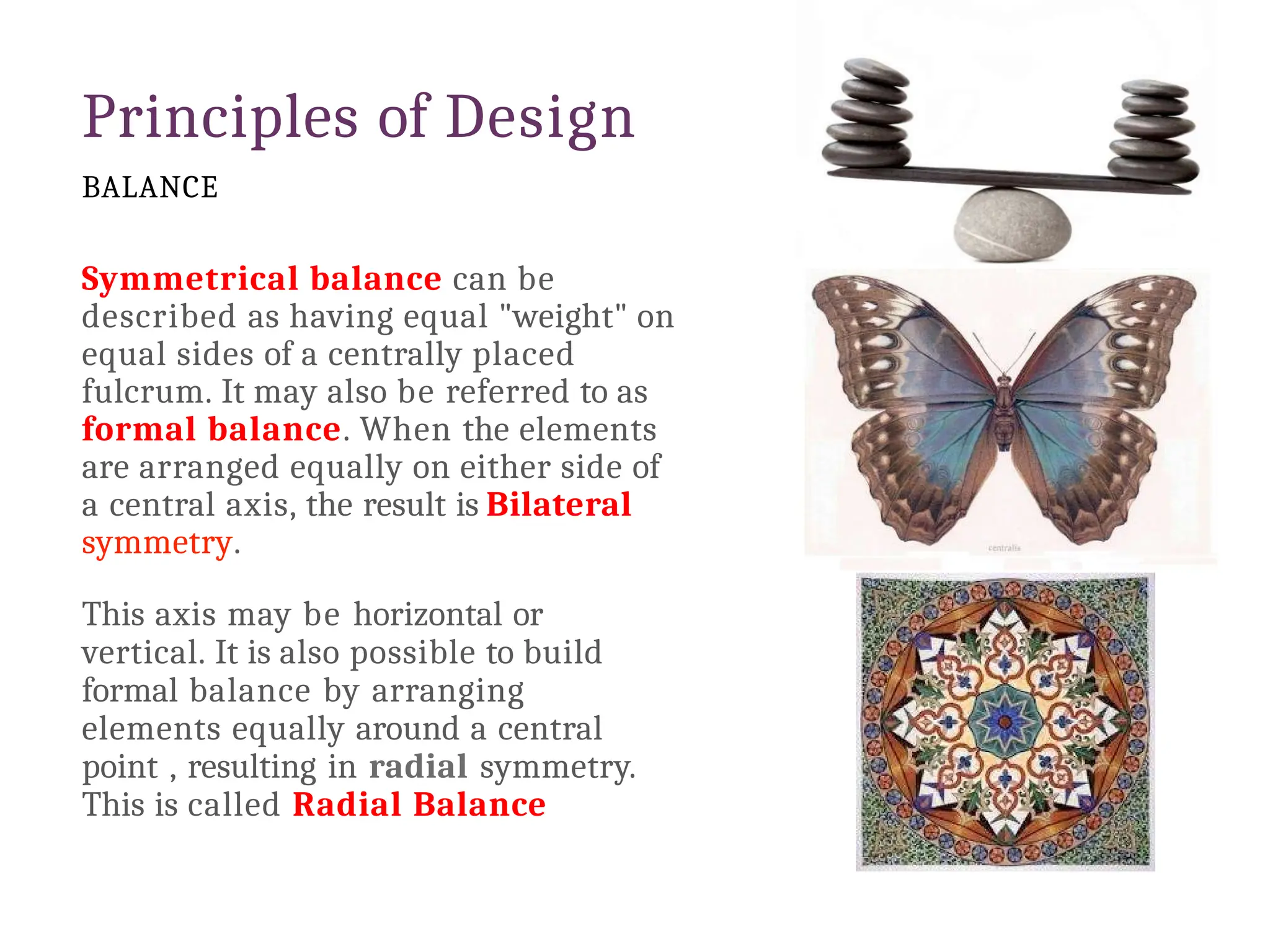 Principles of Design
BALANCE
Symmetrical balance can be
described as having equal "weight" on
equal sides of a centrally placed
fulcrum. It may also be referred to as
formal balance. When the elements
are arranged equally on either side of
a central axis, the result is Bilateral
symmetry.
This axis may be horizontal or
vertical. It is also possible to build
formal balance by arranging
elements equally around a central
point , resulting in radial symmetry.
This is called Radial Balance
 