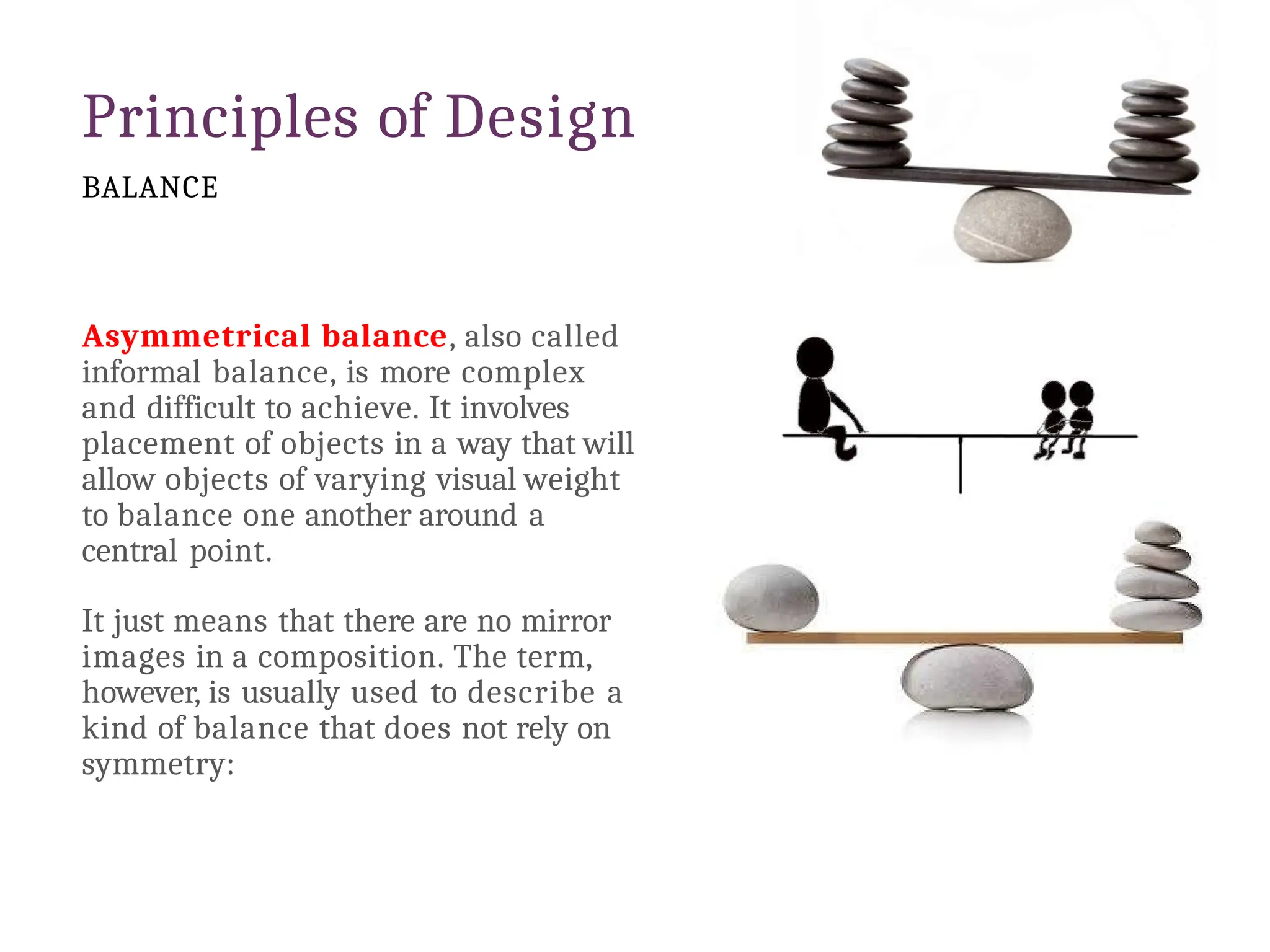 Principles of Design
BALANCE
Asymmetrical balance, also called
informal balance, is more complex
and difficult to achieve. It involves
placement of objects in a way that will
allow objects of varying visual weight
to balance one another around a
central point.
It just means that there are no mirror
images in a composition. The term,
however, is usually used to describe a
kind of balance that does not rely on
symmetry:
 