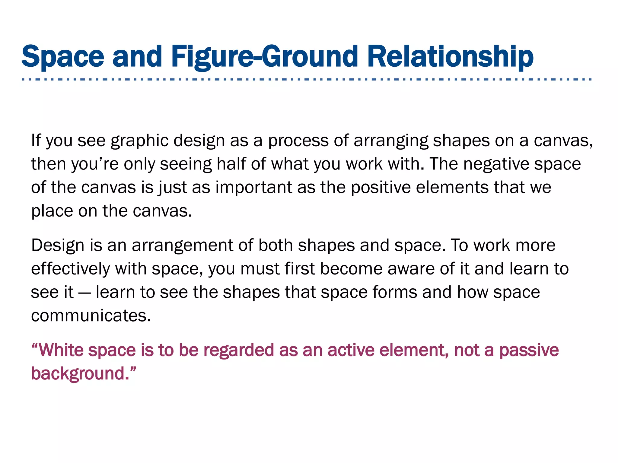 Space and Figure-Ground Relationship
If you see graphic design as a process of arranging shapes on a canvas,
then you’re only seeing half of what you work with. The negative space
of the canvas is just as important as the positive elements that we
place on the canvas.
Design is an arrangement of both shapes and space. To work more
effectively with space, you must first become aware of it and learn to
see it — learn to see the shapes that space forms and how space
communicates.
“White space is to be regarded as an active element, not a passive
background.”
 