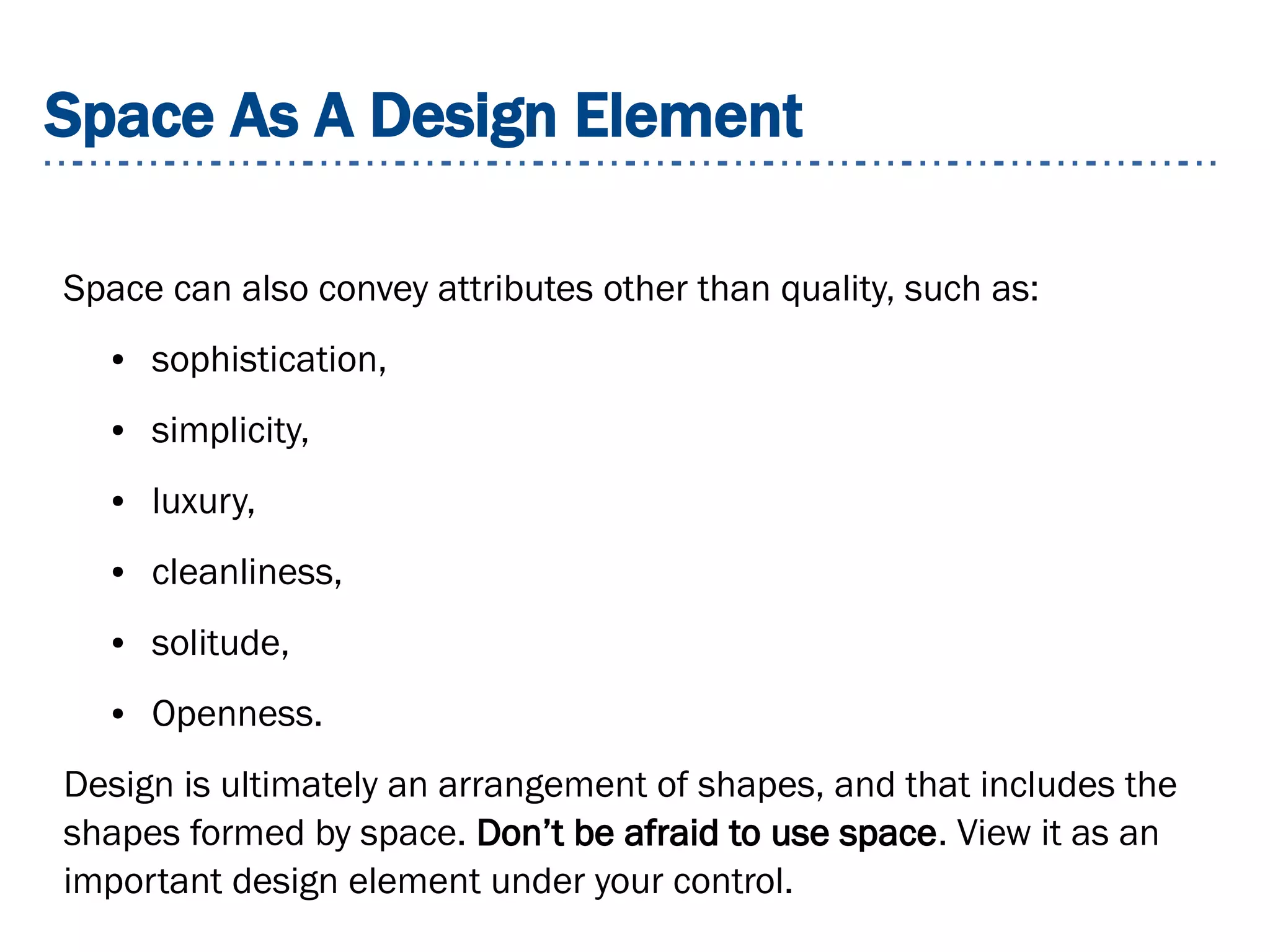 Space As A Design Element
Space can also convey attributes other than quality, such as:
● sophistication,
● simplicity,
● luxury,
● cleanliness,
● solitude,
● Openness.
Design is ultimately an arrangement of shapes, and that includes the
shapes formed by space. Don’t be afraid to use space. View it as an
important design element under your control.
 