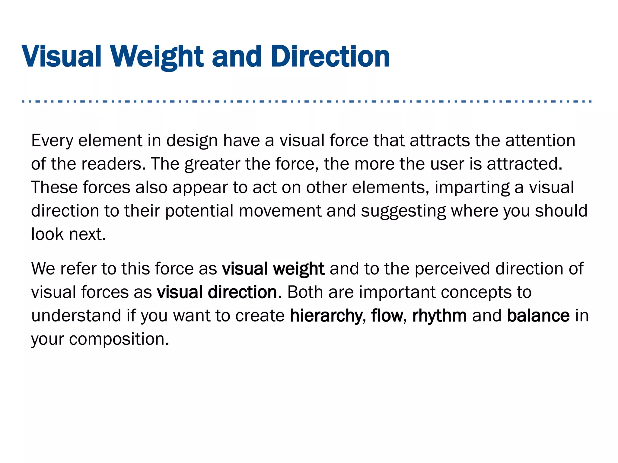 Visual Weight and Direction
Every element in design have a visual force that attracts the attention
of the readers. The greater the force, the more the user is attracted.
These forces also appear to act on other elements, imparting a visual
direction to their potential movement and suggesting where you should
look next.
We refer to this force as visual weight and to the perceived direction of
visual forces as visual direction. Both are important concepts to
understand if you want to create hierarchy, flow, rhythm and balance in
your composition.
 