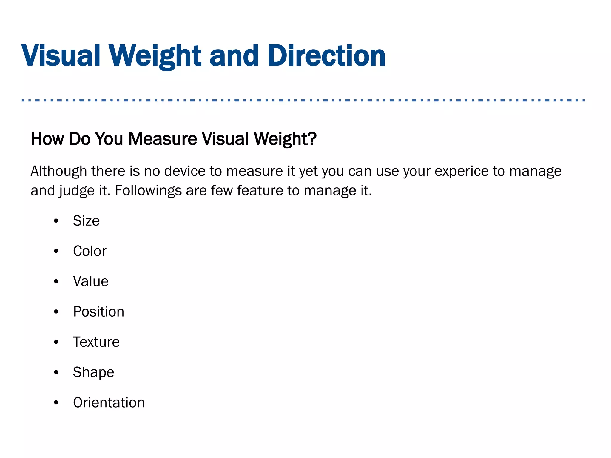 Visual Weight and Direction
How Do You Measure Visual Weight?
Although there is no device to measure it yet you can use your experice to manage
and judge it. Followings are few feature to manage it.
● Size
● Color
● Value
● Position
● Texture
● Shape
● Orientation
 