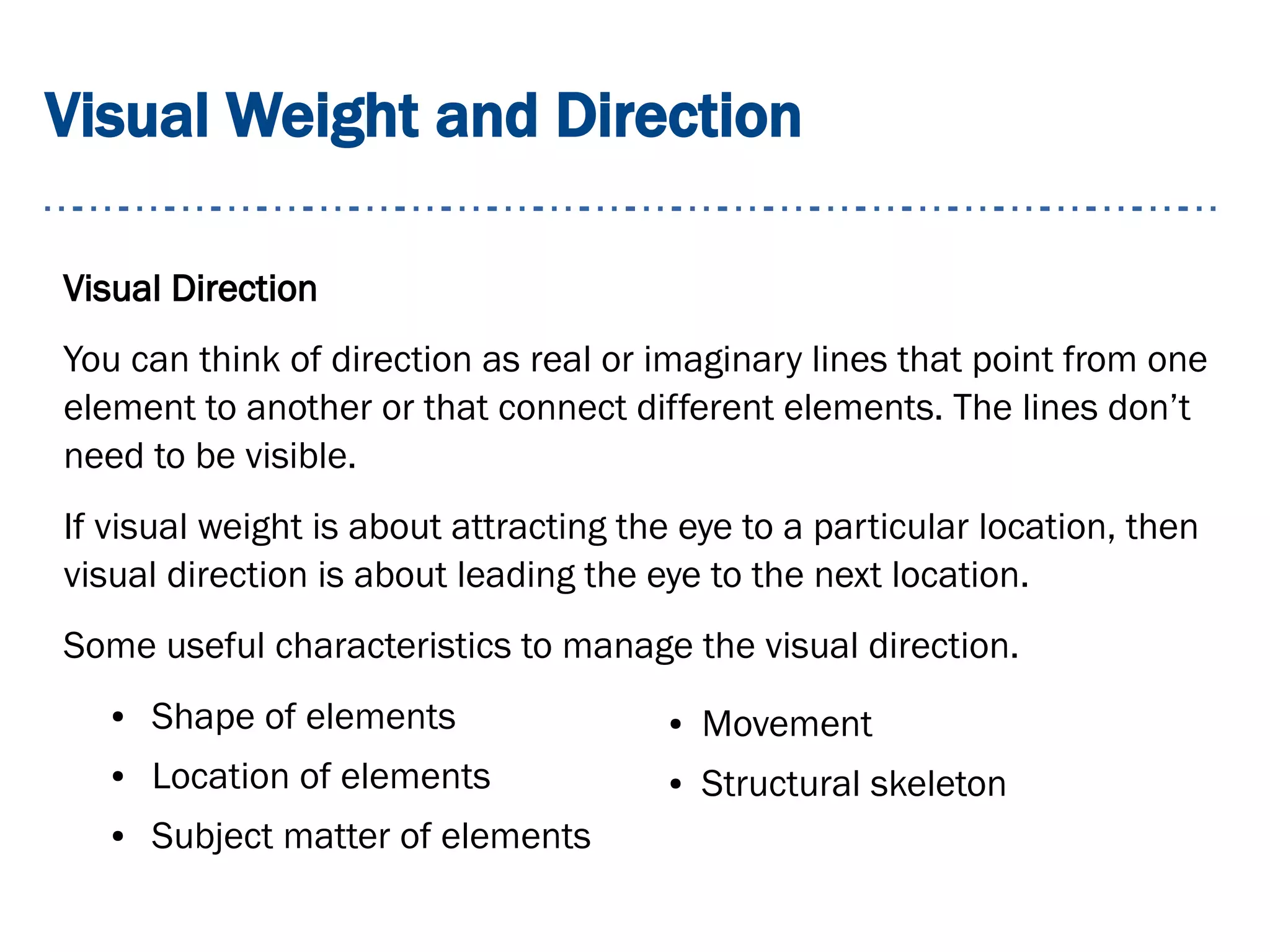 Visual Weight and Direction
Visual Direction
You can think of direction as real or imaginary lines that point from one
element to another or that connect different elements. The lines don’t
need to be visible.
If visual weight is about attracting the eye to a particular location, then
visual direction is about leading the eye to the next location.
Some useful characteristics to manage the visual direction.
● Shape of elements
● Location of elements
● Subject matter of elements
● Movement
● Structural skeleton
 