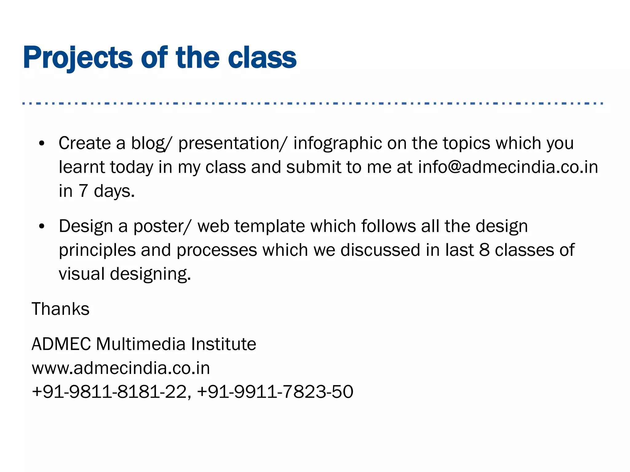 Projects of the class
● Create a blog/ presentation/ infographic on the topics which you
learnt today in my class and submit to me at info@admecindia.co.in
in 7 days.
● Design a poster/ web template which follows all the design
principles and processes which we discussed in last 8 classes of
visual designing.
Thanks
ADMEC Multimedia Institute
www.admecindia.co.in
+91-9811-8181-22, +91-9911-7823-50
 