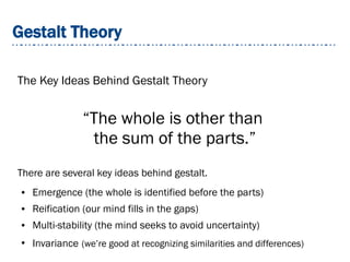 Gestalt Theory
The Key Ideas Behind Gestalt Theory
There are several key ideas behind gestalt.
● Emergence (the whole is identified before the parts)
● Reification (our mind fills in the gaps)
● Multi-stability (the mind seeks to avoid uncertainty)
●
Invariance (we’re good at recognizing similarities and differences)
“The whole is other than
the sum of the parts.”
 