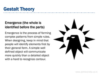 Gestalt Theory
Emergence (the whole is
identified before the parts)
Emergence is the process of forming
complex patterns from simple rules.
When designing, keep in mind that
people will identify elements first by
their general form. A simple well
defined object will communicate
more quickly than a detailed object
with a hard to recognize contour.
www.admecindia.co.in
 